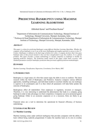 International Journal on Cybernetics & Informatics (IJCI) Vol. 5, No. 1, February 2016
DOI: 10.5121/ijci.2016.5110 91
PREDICTING BANKRUPTCY USING MACHINE
LEARNING ALGORITHMS
Abhishek Karan1
and Preetham Kumar2
1
Department of Information & Communications Technology, Manipal Institute of
Technology, Manipal University, Manipal, Karnataka, India
2
Professor & Head Department of Information & Communications Technology, Manipal
Institute of Technology, Manipal University, Manipal, Karnataka, India
ABSTRACT
This paper is written for predicting Bankruptcy using different Machine Learning Algorithms. Whether the
company will go bankrupt or not is one of the most challenging and toughest question to answer in the 21st
Century. Bankruptcy is defined as the final stage of failure for a firm. A company declares that it has gone
bankrupt when at that present moment it does not have enough funds to pay the creditors. It is a global
problem. This paper provides a unique methodology to classify companies as bankrupt or healthy by
applying predictive analytics. The prediction model stated in this paper yields better accuracy with
standard parameters used for bankruptcy prediction than previously applied prediction methodologies.
KEYWORDS
Machine Learning, Classification, Regression, Correlation, Error Matrix, ROC
1. INTRODUCTION
Bankruptcy is a legal status of a firm that cannot repay the debts it owes to creditors. The latest
research within the field of Bankruptcy and Predictive Analytics compares various different
approaches, modelling techniques, and individual models to ascertain whether any one technique
is superior to its counterparts and if so then which all parameters will help better predict the
outcome of bankruptcy.
Bankruptcies affect all stakeholders: from employees to regulators, investors or managers.
Therefore, it is very interesting to understand the phenomenon that leads to a company going
bankrupt in order to take advantage over their competitors. Companies are never protected against
going bankrupt. Either in an economic expansion or in a recession, firms are likely to go
bankrupt.
Financial ratios are a tool to determine the operational & financial efficiency of business
undertakings.
2. LITERATURE REVIEW
2.1 Machine Learning
Machine learning comes under artificial intelligence that provides computers with the ability to
learn without being explicitly programmed. It makes the machine learn on its own in overdue
 