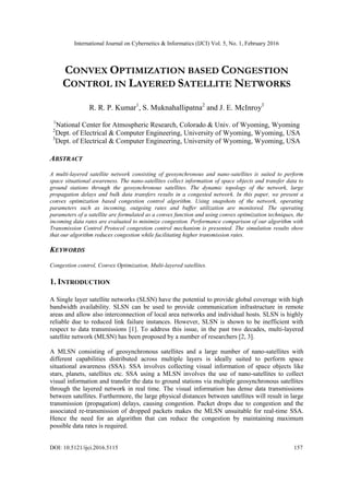 International Journal on Cybernetics & Informatics (IJCI) Vol. 5, No. 1, February 2016
DOI: 10.5121/ijci.2016.5115 157
CONVEX OPTIMIZATION BASED CONGESTION
CONTROL IN LAYERED SATELLITE NETWORKS
R. R. P. Kumar1
, S. Muknahallipatna2
and J. E. McInroy3
1
National Center for Atmospheric Research, Colorado & Univ. of Wyoming, Wyoming
2
Dept. of Electrical & Computer Engineering, University of Wyoming, Wyoming, USA
3
Dept. of Electrical & Computer Engineering, University of Wyoming, Wyoming, USA
ABSTRACT
A multi-layered satellite network consisting of geosynchronous and nano-satellites is suited to perform
space situational awareness. The nano-satellites collect information of space objects and transfer data to
ground stations through the geosynchronous satellites. The dynamic topology of the network, large
propagation delays and bulk data transfers results in a congested network. In this paper, we present a
convex optimization based congestion control algorithm. Using snapshots of the network, operating
parameters such as incoming, outgoing rates and buffer utilization are monitored. The operating
parameters of a satellite are formulated as a convex function and using convex optimization techniques, the
incoming data rates are evaluated to minimize congestion. Performance comparison of our algorithm with
Transmission Control Protocol congestion control mechanism is presented. The simulation results show
that our algorithm reduces congestion while facilitating higher transmission rates.
KEYWORDS
Congestion control, Convex Optimization, Multi-layered satellites.
1. INTRODUCTION
A Single layer satellite networks (SLSN) have the potential to provide global coverage with high
bandwidth availability. SLSN can be used to provide communication infrastructure in remote
areas and allow also interconnection of local area networks and individual hosts. SLSN is highly
reliable due to reduced link failure instances. However, SLSN is shown to be inefficient with
respect to data transmissions [1]. To address this issue, in the past two decades, multi-layered
satellite network (MLSN) has been proposed by a number of researchers [2, 3].
A MLSN consisting of geosynchronous satellites and a large number of nano-satellites with
different capabilities distributed across multiple layers is ideally suited to perform space
situational awareness (SSA). SSA involves collecting visual information of space objects like
stars, planets, satellites etc. SSA using a MLSN involves the use of nano-satellites to collect
visual information and transfer the data to ground stations via multiple geosynchronous satellites
through the layered network in real time. The visual information has dense data transmissions
between satellites. Furthermore, the large physical distances between satellites will result in large
transmission (propagation) delays, causing congestion. Packet drops due to congestion and the
associated re-transmission of dropped packets makes the MLSN unsuitable for real-time SSA.
Hence the need for an algorithm that can reduce the congestion by maintaining maximum
possible data rates is required.
 