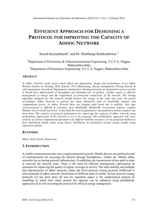 International Journal on Cybernetics & Informatics (IJCI) Vol. 5, No. 1, February 2016
DOI: 10.5121/ijci.2016.5116 173
EFFICIENT APPROACH FOR DESIGNING A
PROTOCOL FOR IMPROVING THE CAPACITY OF
ADHOC NETWORK
Suresh Kurumbanshi1
and Dr. Shubhangi Rathkanthiwar 2
1
Department of Electronics & Telecommunication Engineering, Y.C.C.E, Nagpur,
Maharashtra-India
2
Department of Electronics Engineering, Y.C.C.E, Nagpur, Maharashtra-India
ABSTRACT
In Adhoc Network, prime issues which affects the deployment, design and performance of an Adhoc
Wireless System are Routing, MAC Scheme, TCP, Multicasting, Energy management, Pricing Scheme &
self-organization, Security & Deployment consideration. Routing protocols are designed in such a way that
it should have improvement of throughput and minimum loss of packets. Another aspect is efficient
management of energy and the requirement of protracted connectivity of the network. The routing
algorithm designed for this network should monitor the energy of the node and route the packet
accordingly. Adhoc Network in general has many limitations such as bandwidth, memory and
computational power. In Adhoc Network there are frequent path break due to mobility. Also time
synchronization is difficult & consumes more Bandwidth. Bandwidth reservations requires complex
Medium Access Control protocol. In this field the work of quantitative and qualitative metrics analysis has
been done. The analysis of protocol performance for improving the capacity of adhoc network using
probabilistic approaches of the network is yet to be proposed. Our probabilistic approach will cover
analysis of various computational parameters for different mobility structures. In our proposed method we
have distributed mobile nodes using Pareto distribution & formulated various energy models using
regression statistic.
KEYWORDS
Manet, Seed, Pareto, Regression
1. INTRODUCTION
A mobile communication has seen a rapid exponential growth. Mobile devices are preferred mode
of communication for accessing the internet through Smartphones, Tablets etc. Mobile adhoc
networks has no lasting network infrastructure. It establishes the transmission of new path in order
to renovate the network route. There is the need for efficient management, optimization &
operation for improving the quality of signal, coverage & service. The node mobility and multiple
hop characteristics of adhoc networks makes the fixed network routing protocol ineffectual to
meet demands of adhoc network. Realization of different kind of mobile Ad hoc network routing
protocols [1] has been done till now.An important aspect is the mathematical analysis &
modelling in which how much percent the capacity can be enhanced using probabilistic
approaches & its role in routing the protocol for efficient energy management.
 