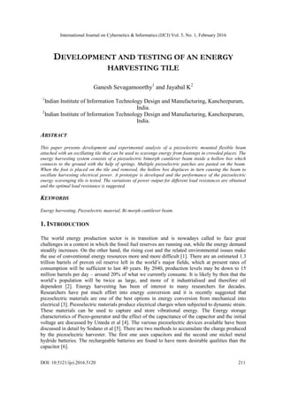 International Journal on Cybernetics & Informatics (IJCI) Vol. 5, No. 1, February 2016
DOI: 10.5121/ijci.2016.5120 211
DEVELOPMENT AND TESTING OF AN ENERGY
HARVESTING TILE
Ganesh Sevagamoorthy1
and Jayabal K2
1
Indian Institute of Information Technology Design and Manufacturing, Kancheepuram,
India.
2
Indian Institute of Information Technology Design and Manufacturing, Kancheepuram,
India.
ABSTRACT
This paper presents development and experimental analysis of a piezoelectric mounted flexible beam
attached with an oscillating tile that can be used to scavenge energy from footsteps in crowded places. The
energy harvesting system consists of a piezoelectric bimorph cantilever beam inside a hollow box which
connects to the ground with the help of springs. Multiple piezoelectric patches are pasted on the beam.
When the foot is placed on the tile and removed, the hollow box displaces in turn causing the beam to
oscillate harvesting electrical power. A prototype is developed and the performance of the piezoelectric
energy scavenging tile is tested. The variations of power output for different load resistances are obtained
and the optimal load resistance is suggested.
KEYWORDS
Energy harvesting, Piezoelectric material, Bi-morph cantilever beam.
1. INTRODUCTION
The world energy production sector is in transition and is nowadays called to face great
challenges in a context in which the fossil fuel reserves are running out, while the energy demand
steadily increases. On the other hand, the rising cost and the related environmental issues make
the use of conventional energy resources more and more difficult [1]. There are an estimated 1.3
trillion barrels of proven oil reserve left in the world’s major fields, which at present rates of
consumption will be sufficient to last 40 years. By 2040, production levels may be down to 15
million barrels per day – around 20% of what we currently consume. It is likely by then that the
world’s population will be twice as large, and more of it industrialised and therefore oil
dependent [2]. Energy harvesting has been of interest to many researchers for decades.
Researchers have put much effort into energy conversion and it is recently suggested that
piezoelectric materials are one of the best options in energy conversion from mechanical into
electrical [3]. Piezoelectric materials produce electrical charges when subjected to dynamic strain.
These materials can be used to capture and store vibrational energy. The Energy storage
characteristics of Piezo-generator and the effect of the capacitance of the capacitor and the initial
voltage are discussed by Umeda et al [4]. The various piezoelectric devices available have been
discussed in detail by Sodano et al [5]. There are two methods to accumulate the charge produced
by the piezoelectric harvester. The first one uses capacitors and the second one nickel metal
hydride batteries. The rechargeable batteries are found to have more desirable qualities than the
capacitor [6].
 