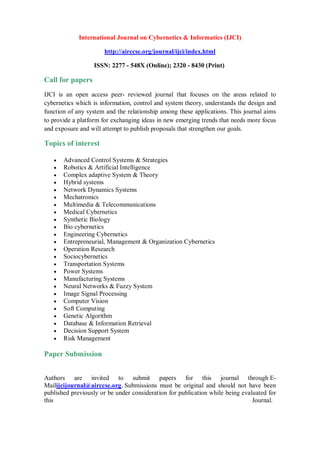 International Journal on Cybernetics & Informatics (IJCI)
http://airccse.org/journal/ijci/index.html
ISSN: 2277 - 548X (Online); 2320 - 8430 (Print)
Call for papers
IJCI is an open access peer- reviewed journal that focuses on the areas related to
cybernetics which is information, control and system theory, understands the design and
function of any system and the relationship among these applications. This journal aims
to provide a platform for exchanging ideas in new emerging trends that needs more focus
and exposure and will attempt to publish proposals that strengthen our goals.
Topics of interest
 Advanced Control Systems & Strategies
 Robotics & Artificial Intelligence
 Complex adaptive System & Theory
 Hybrid systems
 Network Dynamics Systems
 Mechatronics
 Multimedia & Telecommunications
 Medical Cybernetics
 Synthetic Biology
 Bio cybernetics
 Engineering Cybernetics
 Entrepreneurial, Management & Organization Cybernetics
 Operation Research
 Sociocybernetics
 Transportation Systems
 Power Systems
 Manufacturing Systems
 Neural Networks & Fuzzy System
 Image Signal Processing
 Computer Vision
 Soft Computing
 Genetic Algorithm
 Database & Information Retrieval
 Decision Support System
 Risk Management
Paper Submission
Authors are invited to submit papers for this journal through E-
Mailijcijournal@airccse.org. Submissions must be original and should not have been
published previously or be under consideration for publication while being evaluated for
this Journal.
 
