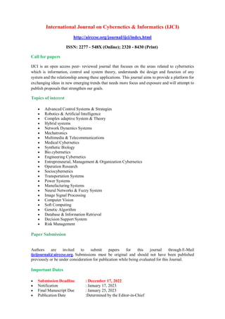 International Journal on Cybernetics & Informatics (IJCI)
http://airccse.org/journal/ijci/index.html
ISSN: 2277 - 548X (Online); 2320 - 8430 (Print)
Call for papers
IJCI is an open access peer- reviewed journal that focuses on the areas related to cybernetics
which is information, control and system theory, understands the design and function of any
system and the relationship among these applications. This journal aims to provide a platform for
exchanging ideas in new emerging trends that needs more focus and exposure and will attempt to
publish proposals that strengthen our goals.
Topics of interest
 Advanced Control Systems & Strategies
 Robotics & Artificial Intelligence
 Complex adaptive System & Theory
 Hybrid systems
 Network Dynamics Systems
 Mechatronics
 Multimedia & Telecommunications
 Medical Cybernetics
 Synthetic Biology
 Bio cybernetics
 Engineering Cybernetics
 Entrepreneurial, Management & Organization Cybernetics
 Operation Research
 Sociocybernetics
 Transportation Systems
 Power Systems
 Manufacturing Systems
 Neural Networks & Fuzzy System
 Image Signal Processing
 Computer Vision
 Soft Computing
 Genetic Algorithm
 Database & Information Retrieval
 Decision Support System
 Risk Management
Paper Submission
Authors are invited to submit papers for this journal through E-Mail
ijcijournal@airccse.org. Submissions must be original and should not have been published
previously or be under consideration for publication while being evaluated for this Journal.
Important Dates
 Submission Deadline : December 17, 2022
 Notification : January 17, 2023
 Final Manuscript Due : January 25, 2023
 Publication Date :Determined by the Editor-in-Chief
 