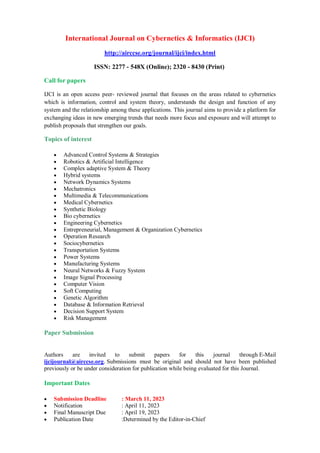 International Journal on Cybernetics & Informatics (IJCI)
http://airccse.org/journal/ijci/index.html
ISSN: 2277 - 548X (Online); 2320 - 8430 (Print)
Call for papers
IJCI is an open access peer- reviewed journal that focuses on the areas related to cybernetics
which is information, control and system theory, understands the design and function of any
system and the relationship among these applications. This journal aims to provide a platform for
exchanging ideas in new emerging trends that needs more focus and exposure and will attempt to
publish proposals that strengthen our goals.
Topics of interest
 Advanced Control Systems & Strategies
 Robotics & Artificial Intelligence
 Complex adaptive System & Theory
 Hybrid systems
 Network Dynamics Systems
 Mechatronics
 Multimedia & Telecommunications
 Medical Cybernetics
 Synthetic Biology
 Bio cybernetics
 Engineering Cybernetics
 Entrepreneurial, Management & Organization Cybernetics
 Operation Research
 Sociocybernetics
 Transportation Systems
 Power Systems
 Manufacturing Systems
 Neural Networks & Fuzzy System
 Image Signal Processing
 Computer Vision
 Soft Computing
 Genetic Algorithm
 Database & Information Retrieval
 Decision Support System
 Risk Management
Paper Submission
Authors are invited to submit papers for this journal through E-Mail
ijcijournal@airccse.org. Submissions must be original and should not have been published
previously or be under consideration for publication while being evaluated for this Journal.
Important Dates
 Submission Deadline : March 11, 2023
 Notification : April 11, 2023
 Final Manuscript Due : April 19, 2023
 Publication Date :Determined by the Editor-in-Chief
 