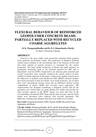 http://www.iaeme.com/IJCIET/index.asp 13 editor@iaeme.com
International Journal of Civil Engineering and Technology (IJCIET)
Volume 6, Issue 7, Jul 2015, pp. 13-23, Article ID: IJCIET_06_07_003
Available online at
http://www.iaeme.com/IJCIET/issues.asp?JTypeIJCIET&VType=6&IType=7
ISSN Print: 0976-6308 and ISSN Online: 0976-6316
© IAEME Publication
___________________________________________________________________________
FLEXURAL BEHAVIOUR OF REINFORCED
GEOPOLYMER CONCRETE BEAMS
PARTIALLY REPLACED WITH RECYCLED
COARSE AGGREGATES
M. K. Thangamanibindhu and Dr. D. S. Ramachandra Murthy
St. Peter’s University, Chennai
ABSTRACT
Concrete is the most widely used construction material which required
large quantities of Portland cement. The production of Ordinary Portland
cement causes pollution to the environment, due to the emission of CO2 and
also large amount of natural resources is consumed for the cement
production. The large global production of flyash and rapid advances in
geopolymer technology leads to the alternate material for OPC that is
Geopolymer concrete (GPC). Geopolymers are showing great potential and
several researchers have critically examined the various aspects of their
viability as binder material. In this paper, results of the studies carried out on
the behaviour of ambient cured Reinforced GPC (RGPC) flexural member
have been presented..A total of 9 beams were tested in flexure, out of which
three were conventional concrete mixes and six GPCmixes having varying
combinations of flyash, GGBS and recycled coarse aggregates. The
reinforcement was designed considering a balanced section and all the
specimens were tested under two point loading The studies showed that the
load carrying capacity of the RGPC beams was more than that of the
corresponding conventional RCC beam and the load carrying capacity of the
beams were decreased when replaced with recycled aggregates. The
deflection, cracking load, ultimate load and crack width were recorded.
Key words: Geopolymerconcrete (GPC), Flyash, GGBS, Recycled Coarse
Aggregates and Beams
Cite this Article: Thangamanibindhu, M. K. and Dr. Ramachandra Murthy,
D. S. Flexural Behaviour of Reinforced Geopolymer Concrete Beams Partially
Replaced with Recycled Coarse Aggregates. International Journal of Civil
Engineering and Technology, 6(7), 2015, pp 13-23.
http://www.iaeme.com/IJCIET/issues.asp?JTypeIJCIET&VType=6&IType=7
_____________________________________________________________________
 