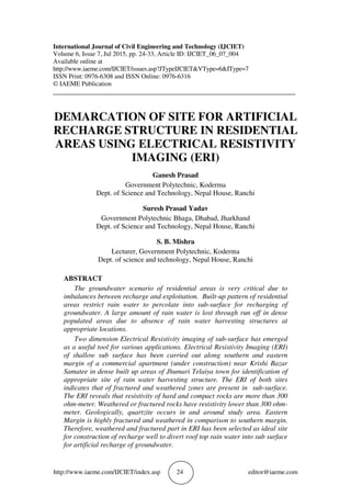 http://www.iaeme.com/IJCIET/index.asp 24 editor@iaeme.com
International Journal of Civil Engineering and Technology (IJCIET)
Volume 6, Issue 7, Jul 2015, pp. 24-33, Article ID: IJCIET_06_07_004
Available online at
http://www.iaeme.com/IJCIET/issues.asp?JTypeIJCIET&VType=6&IType=7
ISSN Print: 0976-6308 and ISSN Online: 0976-6316
© IAEME Publication
___________________________________________________________________________
DEMARCATION OF SITE FOR ARTIFICIAL
RECHARGE STRUCTURE IN RESIDENTIAL
AREAS USING ELECTRICAL RESISTIVITY
IMAGING (ERI)
Ganesh Prasad
Government Polytechnic, Koderma
Dept. of Science and Technology, Nepal House, Ranchi
Suresh Prasad Yadav
Government Polytechnic Bhaga, Dhabad, Jharkhand
Dept. of Science and Technology, Nepal House, Ranchi
S. B. Mishra
Lecturer, Government Polytechnic, Koderma
Dept. of science and technology, Nepal House, Ranchi
ABSTRACT
The groundwater scenario of residential areas is very critical due to
imbalances between recharge and exploitation. Built-up pattern of residential
areas restrict rain water to percolate into sub-surface for recharging of
groundwater. A large amount of rain water is lost through run off in dense
populated areas due to absence of rain water harvesting structures at
appropriate locations.
Two dimension Electrical Resistivity imaging of sub-surface has emerged
as a useful tool for various applications. Electrical Resistivity Imaging (ERI)
of shallow sub surface has been carried out along southern and eastern
margin of a commercial apartment (under construction) near Krishi Bazar
Samatee in dense built up areas of Jhumari Telaiya town for identification of
appropriate site of rain water harvesting structure. The ERI of both sites
indicates that of fractured and weathered zones are present in sub-surface.
The ERI reveals that resistivity of hard and compact rocks are more than 300
ohm-meter. Weathered or fractured rocks have resistivity lower than 300 ohm-
meter. Geologically, quartzite occurs in and around study area. Eastern
Margin is highly fractured and weathered in comparison to southern margin.
Therefore, weathered and fractured part in ERI has been selected as ideal site
for construction of recharge well to divert roof top rain water into sub surface
for artificial recharge of groundwater.
 