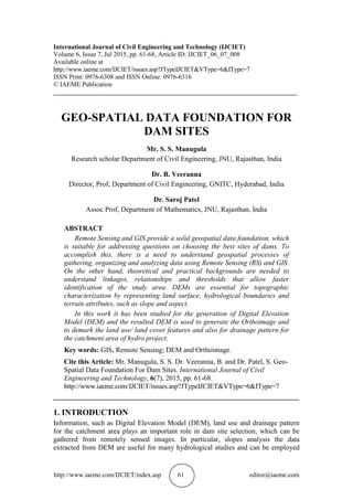 http://www.iaeme.com/IJCIET/index.asp 61 editor@iaeme.com
International Journal of Civil Engineering and Technology (IJCIET)
Volume 6, Issue 7, Jul 2015, pp. 61-68, Article ID: IJCIET_06_07_008
Available online at
http://www.iaeme.com/IJCIET/issues.asp?JTypeIJCIET&VType=6&IType=7
ISSN Print: 0976-6308 and ISSN Online: 0976-6316
© IAEME Publication
___________________________________________________________________________
GEO-SPATIAL DATA FOUNDATION FOR
DAM SITES
Mr. S. S. Manugula
Research scholar Department of Civil Engineering, JNU, Rajasthan, India
Dr. B. Veeranna
Director, Prof, Department of Civil Engineering, GNITC, Hyderabad, India
Dr. Saroj Patel
Assoc Prof, Department of Mathematics, JNU, Rajasthan, India
ABSTRACT
Remote Sensing and GIS provide a solid geospatial data foundation, which
is suitable for addressing questions on choosing the best sites of dams. To
accomplish this, there is a need to understand geospatial processes of
gathering, organizing and analyzing data using Remote Sensing (RS) and GIS.
On the other hand, theoretical and practical backgrounds are needed to
understand linkages, relationships and thresholds that allow faster
identification of the study area. DEMs are essential for topographic
characterization by representing land surface, hydrological boundaries and
terrain attributes, such as slope and aspect.
In this work it has been studied for the generation of Digital Elevation
Model (DEM) and the resulted DEM is used to generate the Orthoimage and
to demark the land use/ land cover features and also for drainage pattern for
the catchment area of hydro project.
Key words: GIS, Remote Sensing; DEM and Orthoimage.
Cite this Article: Mr. Manugula, S. S. Dr. Veeranna, B. and Dr. Patel, S. Geo-
Spatial Data Foundation For Dam Sites. International Journal of Civil
Engineering and Technology, 6(7), 2015, pp. 61-68.
http://www.iaeme.com/IJCIET/issues.asp?JTypeIJCIET&VType=6&IType=7
_____________________________________________________________________
1. INTRODUCTION
Information, such as Digital Elevation Model (DEM), land use and drainage pattern
for the catchment area plays an important role in dam site selection, which can be
gathered from remotely sensed images. In particular, slopes analysis the data
extracted from DEM are useful for many hydrological studies and can be employed
 