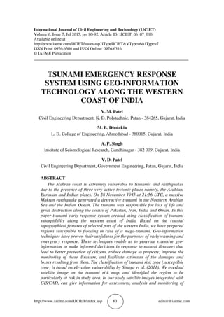 http://www.iaeme.com/IJCIET/index.asp 80 editor@iaeme.com
International Journal of Civil Engineering and Technology (IJCIET)
Volume 6, Issue 7, Jul 2015, pp. 80-92, Article ID: IJCIET_06_07_010
Available online at
http://www.iaeme.com/IJCIET/issues.asp?JTypeIJCIET&VType=6&IType=7
ISSN Print: 0976-6308 and ISSN Online: 0976-6316
© IAEME Publication
___________________________________________________________________________
TSUNAMI EMERGENCY RESPONSE
SYSTEM USING GEO-INFORMATION
TECHNOLOGY ALONG THE WESTERN
COAST OF INDIA
V. M. Patel
Civil Engineering Department, K. D. Polytechnic, Patan - 384265, Gujarat, India
M. B. Dholakia
L. D. College of Engineering, Ahmedabad - 380015, Gujarat, India
A. P. Singh
Institute of Seismological Research, Gandhinagar - 382 009, Gujarat, India
V. D. Patel
Civil Engineering Department, Government Engineering, Patan, Gujarat, India
ABSTRACT
The Makran coast is extremely vulnerable to tsunamis and earthquakes
due to the presence of three very active tectonic plates namely, the Arabian,
Eurasian and Indian plates. On 28 November 1945 at 21:56 UTC, a massive
Makran earthquake generated a destructive tsunami in the Northern Arabian
Sea and the Indian Ocean. The tsunami was responsible for loss of life and
great destruction along the coasts of Pakistan, Iran, India and Oman. In this
paper tsunami early response system created using classification of tsunami
susceptibility along the western coast of India. Based on the coastal
topographical features of selected part of the western India, we have prepared
regions susceptible to flooding in case of a mega-tsunami. Geo-information
techniques have proven their usefulness for the purposes of early warning and
emergency response. These techniques enable us to generate extensive geo-
information to make informed decisions in response to natural disasters that
lead to better protection of citizens, reduce damage to property, improve the
monitoring of these disasters, and facilitate estimates of the damages and
losses resulting from them. The classification of tsunami risk zone (susceptible
zone) is based on elevation vulnerability by Sinaga et al. (2011). We overlaid
satellite image on the tsunami risk map, and identified the region to be
particularly at risk in study area. In our study satellite images integrated with
GIS/CAD, can give information for assessment, analysis and monitoring of
 