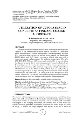 http://www.iaeme.com/IJCIET/index.asp 6 editor@iaeme.com
International Journal of Civil Engineering and Technology (IJCIET)
Volume 6, Issue 8, Aug 2015, pp. 06-14, Article ID: IJCIET_06_08_002
Available online at
http://www.iaeme.com/IJCIET/issues.asp?JTypeIJCIET&VType=6&IType=8
ISSN Print: 0976-6308 and ISSN Online: 0976-6316
© IAEME Publication
___________________________________________________________________________
UTILIZATION OF CUPOLA SLAG IN
CONCRETE AS FINE AND COARSE
AGGREGATE
R. Balaraman and S. Anne Ligoria
Department of Civil Engineering,
Jerusalem College of Engineering, Chennai-600100, TN-India
ABSTRACT
Nowadays waste materials are utilized in the preparation of conventional
concrete. In the present work the waste material considered is cupola slag
which is by-product of cast iron manufacturing. The design mix for M20 and
M25 grade concretes were arrived and the target strength was found to be
26.960 N/mm2
and 30.51 N/mm2
respectively. Cupola slag was used in
concrete as partial replacements for fine and coarse aggregates (5%, 10%,
15%, 20%, 25%, 50% and 100%) to ascertain applicability in concrete. Since
the disposal of cupola slag in open area causes environment pollution, it can
be recycled for use in construction industry without producing any harm to
human and environment. The maximum compressive strength attained was
33.778 N/mm2
and 38.222 N/mm2
at 15% for both M20 and M25 grades of
concrete respectively at 28 days. Similarly the maximum split tensile strength
attained was 3.206 N/mm2
and 3.819 N/mm2
for M20 and M25 grades at 15%
and 5% respectively. The concrete with cupola slag as partial replacement for
coarse aggregates gives less strength when compared to fine aggregates.
Keywords: Cupola slag, compressive strength, split tensile strength
Cite this Article: R. Balaraman and S. Anne Ligoria. Utilization of Cupola
Slag in Concrete as Fine and Coarse Aggregate. International Journal of Civil
Engineering and Technology, 6(8), 2015, pp. 06-14
http://www.iaeme.com/IJCIET/issues.asp?JTypeIJCIET&VType=6&IType=8
_______________________________________________________________
1. INTRODUCTION
Construction activity requires several materials such as concrete, steel, brick, stone,
glass, clay, mud, wood, and so on. However, the cement concrete remains the main
construction material in construction industries. For its suitability and adaptability
with respect to the changing environment, the concrete must be such that it can
conserve resources, protect the environment, economize and lead to proper utilization
of energy. To achieve this, major emphasis must be laid on the use of wastes in
 