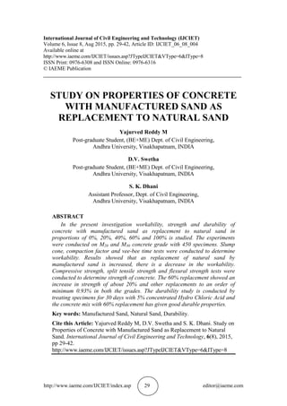 http://www.iaeme.com/IJCIET/index.asp 29 editor@iaeme.com
International Journal of Civil Engineering and Technology (IJCIET)
Volume 6, Issue 8, Aug 2015, pp. 29-42, Article ID: IJCIET_06_08_004
Available online at
http://www.iaeme.com/IJCIET/issues.asp?JTypeIJCIET&VType=6&IType=8
ISSN Print: 0976-6308 and ISSN Online: 0976-6316
© IAEME Publication
___________________________________________________________________________
STUDY ON PROPERTIES OF CONCRETE
WITH MANUFACTURED SAND AS
REPLACEMENT TO NATURAL SAND
Yajurved Reddy M
Post-graduate Student, (BE+ME) Dept. of Civil Engineering,
Andhra University, Visakhapatnam, INDIA
D.V. Swetha
Post-graduate Student, (BE+ME) Dept. of Civil Engineering,
Andhra University, Visakhapatnam, INDIA
S. K. Dhani
Assistant Professor, Dept. of Civil Engineering,
Andhra University, Visakhapatnam, INDIA
ABSTRACT
In the present investigation workability, strength and durability of
concrete with manufactured sand as replacement to natural sand in
proportions of 0%, 20%, 40%, 60% and 100% is studied. The experiments
were conducted on M20 and M30 concrete grade with 450 specimens. Slump
cone, compaction factor and vee-bee time tests were conducted to determine
workability. Results showed that as replacement of natural sand by
manufactured sand is increased, there is a decrease in the workability.
Compressive strength, split tensile strength and flexural strength tests were
conducted to determine strength of concrete. The 60% replacement showed an
increase in strength of about 20% and other replacements to an order of
minimum 0.93% in both the grades. The durability study is conducted by
treating specimens for 30 days with 5% concentrated Hydro Chloric Acid and
the concrete mix with 60% replacement has given good durable properties.
Key words: Manufactured Sand, Natural Sand, Durability.
Cite this Article: Yajurved Reddy M, D.V. Swetha and S. K. Dhani. Study on
Properties of Concrete with Manufactured Sand as Replacement to Natural
Sand. International Journal of Civil Engineering and Technology, 6(8), 2015,
pp 29-42.
http://www.iaeme.com/IJCIET/issues.asp?JTypeIJCIET&VType=6&IType=8
 