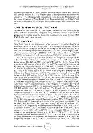 The Compressive Strength of Fiber Reinforced Concrete (FRC) at High Elevated
Temperatures
http://www.iaeme.com/IJCIET/index.asp 55 editor@iaeme.com
Seven mixes were used as follows, one mix without fiber as a control mix, six mixes
with different contents of (SF) to study the effect of fiber content on the compressive
strength of ( FRC) at high elevated temperatures. These mixes are identical except for
the volume percentage of fibers. For all mixes the cement content was 350 kg/m3
and
the water content ratio 0.5 by weight. Super-plasticizer per cubic meter were also
used.
4. DESCRIPTION OF TESTED SPECIMENS
All specimens were cubes 15*15*15 cm length. Concrete was cast vertically in the
forms, and was mechanically compacted using external vibrator to ensure full
compaction of concrete inside the forms. The specimens were tested by using 1500
KN hydraulic compression machine.
5. TEST RESULTS
Table 2 and Figure 1 give the test results of the compressive strength of the different
tested concrete mixes at zero temperature. The compressive strength of the Plain
Concrete (PC) was 272 kg/cm2
as 294,308 and 327 kg/cm2
for SFRC with Vf = 0.5, 1
and 1.5% respectively with increase of about 8%, 13% and 20% with respect of PC.
Also, the compressive strength of PPFRC with Vf = 0.1, 0.3 and 0.5 % was 274, 287
and 300 kg/cm2
respectively with increase of about 0.7, 5, 9 % with respect of PC.
Table 3 and Figure 2 give the test results of the compressive strength of the
different tested concrete mixes at 200 °C. The compressive strength of pc was 262
kg/cm2
as was 286, 290 and 326 kg/cm2
for SFRC with Vf = 0.5%, 1% and 1.5%
respectively with increase of about 9%, 11% and 25% respectively with respect of
PC. Also, the compressive strength of PPFRC was 274,289 and 297 kg/cm2
for Vf =
0.1, 0.3 and 0.5% respectively with increase of about 5, 10 and 13% with respect of
PC. Table 4 and Figure 3 give the test results of the compressive strength of the
different tested concrete mixes at 350 °C. The compressive strength of pc was 235
kg/cm2
as 240, 253 and 266 kg/cm2
for SFRC with Vf = 0.5%, 1% and 1.5%
respectively with increase of about 2%, 8% and 13% respectively with respect of PC.
Also, the compressive strength of PPFRC was 240, 245 and 250 kg/cm2
for Vf = 0.1,
0.3 and 0.5% respectively with increase of about 2, 4 and 6% with respect of PC.
Table 5 and Figure 4 give the test results of the compressive strength of the different
tested concrete mixes at 600 °C. The compressive strength of PC was 154 kg/cm2
as
167, 182, and 204 kg/cm2
for SFRC with Vf = .5%, 1% and 1.5% respectively with
increase of about 8%, 18% and 33% respectively with respect of PC. Also, the
compressive strength of PPFRC was 160, 172 and 181 kg /cm2
for Vf = 0.1, 0.3 and
0.5% respectively with increase of about 4, 12 and 18% with respect of PC. Table 6
and Figure 5 summarize the results of compressive strength of FRC at 200, 350, 600
°C. For PC, the compressive strength decreases with about 3.7%, 13.7% and 43.3% at
200, 350 and 600 °C respectively with respect of the compressive strength at 0 °C as
for SFRC with Vf = 0.5%, the compressive strength decreases with about 2.6%,
18.4% and 43.3% respectively. Also, the compressive strength of SFRC with Vf = 1%
as decreases of about 5.7%, 17.7% and 40.7% respectively as for SFRC of Vf = 1.5%
decreases of about 0.3%, 18.7% and 37.9% respectively at 200, 350 and 600 °C with
respect of the compressive strength at 0 °C. For PPFRC of Vf = 0.1 %, the
compressive strength decreases with about 0.4 %, 12.4 % and 41.6 % respectively at
the same temperatures with respect to the compressive strength at 0 °C. Also, the
compressive strength of PPFRC of Vf = 0.3% decreases with about 0.7%, 14.6% and
 