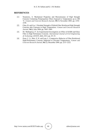 H. E. M. Sallam and K. I. M. Ibrahim
http://www.iaeme.com/IJCIET/index.asp 60 editor@iaeme.com
REFERENCES
[1] Noumowe, A. Mechanical Properties and Microstructure of High Strength
Concrete Containing Polypropylene Fibers Exposed to Temperatures up to 200
°C. Cement and Concrete Research Journal, 35(11) November 2005, pp. 2192–
2198.
[2] Chen, B. and Liu, J. Residual Strength of Hybrid-Fiber Reinforced High Strength
Concrete after Exposure to High Temperatures. Cement and Concrete Research
Journal, 34(6), June 2004, pp. 1065–1069.
[3] Dr. Muthupriya, P. An Experimental Investigation on Effect of GGBS and Glass
Fibre in High Perfomance Concrete. International Journal of Civil Engineering
& Technology (IJCIET), 4(4), 2013, pp. 2935.
[4] Poon, C. S., Shui, Z. H. and Lam, L. Compressive Behavior of Fiber Reinforced
High-Performance Concrete Subjected to Elevated Temperatures. Cement and
Concrete Research Journal, 34(12), December 2004, pp. 2215–2222.
 