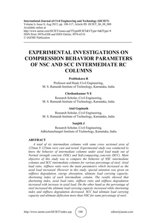 http://www.iaeme.com/IJCIET/index.asp 100 editor@iaeme.com
International Journal of Civil Engineering and Technology (IJCIET)
Volume 6, Issue 8, Aug 2015, pp. 100-117, Article ID: IJCIET_06_08_008
Available online at
http://www.iaeme.com/IJCIET/issues.asp?JTypeIJCIET&VType=6&IType=8
ISSN Print: 0976-6308 and ISSN Online: 0976-6316
© IAEME Publication
___________________________________________________________________________
EXPERIMENTAL INVESTIGATIONS ON
COMPRESSION BEHAVIOR PARAMETERS
OF NSC AND SCC INTERMEDIATE RC
COLUMNS
Prabhakara R
Professor and Head, Civil Engineering,
M. S. Ramaiah Institute of Technology, Karnataka, India
Chethankumar N E
Research Scholar, Civil Engineering,
M. S. Ramaiah Institute of Technology, Karnataka, India
Atul Gopinath
Research Scholar, Civil Engineering,
M. S. Ramaiah Institute of Technology, Karnataka, India
Sanjith J
Research Scholar, Civil Engineering,
Adhichunchangiri Institute of Technology, Karnataka, India
ABSTRACT
A total of six intermediate columns with same cross sectional area of
125mm X 125mm were cast and tested. Experimental study was conducted to
know the behavior of intermediate columns under axial load made out of
Normal strength concrete (NSC) and Self-compacting concrete (SCC). Main
objective of this study was to compare the behavior of NSC intermediate
columns and SCC intermediate columns for various percentage of steel. Axial
load ratio, stiffness ratio were the main parameters which increased as the
axial load increased. However in this study, special attention was given on
stiffness degradation, energy absorption, ultimate load carrying capacity,
shortening index of each intermediate column. The results showed that
shortening index, axial load ratio, stiffness ratio and stiffness degradation
increased with increase in axial load. On the other hand as the percentage of
steel increased the ultimate load carrying capacity increased while shortening
index and stiffness degradation decreased. SCC had ultimate load carrying
capacity and ultimate deflection more than NSC for same percentage of steel.
 