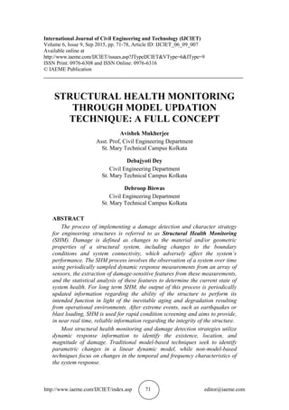 http://www.iaeme.com/IJCIET/index.asp 71 editor@iaeme.com
International Journal of Civil Engineering and Technology (IJCIET)
Volume 6, Issue 9, Sep 2015, pp. 71-78, Article ID: IJCIET_06_09_007
Available online at
http://www.iaeme.com/IJCIET/issues.asp?JTypeIJCIET&VType=6&IType=9
ISSN Print: 0976-6308 and ISSN Online: 0976-6316
© IAEME Publication
___________________________________________________________________________
STRUCTURAL HEALTH MONITORING
THROUGH MODEL UPDATION
TECHNIQUE: A FULL CONCEPT
Avishek Mukherjee
Asst. Prof, Civil Engineering Department
St. Mary Technical Campus Kolkata
Debajyoti Dey
Civil Engineering Department
St. Mary Technical Campus Kolkata
Debroop Biswas
Civil Engineering Department
St. Mary Technical Campus Kolkata
ABSTRACT
The process of implementing a damage detection and character strategy
for engineering structures is referred to as Structural Health Monitoring
(SHM). Damage is defined as changes to the material and/or geometric
properties of a structural system, including changes to the boundary
conditions and system connectivity, which adversely affect the system’s
performance. The SHM process involves the observation of a system over time
using periodically sampled dynamic response measurements from an array of
sensors, the extraction of damage-sensitive features from these measurements,
and the statistical analysis of these features to determine the current state of
system health. For long term SHM, the output of this process is periodically
updated information regarding the ability of the structure to perform its
intended function in light of the inevitable aging and degradation resulting
from operational environments. After extreme events, such as earthquakes or
blast loading, SHM is used for rapid condition screening and aims to provide,
in near real time, reliable information regarding the integrity of the structure.
Most structural health monitoring and damage detection strategies utilize
dynamic response information to identify the existence, location, and
magnitude of damage. Traditional model-based techniques seek to identify
parametric changes in a linear dynamic model, while non-model-based
techniques focus on changes in the temporal and frequency characteristics of
the system response.
 