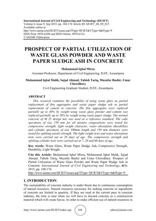 http://www.iaeme.com/IJCIET/index.asp 160 editor@iaeme.com
International Journal of Civil Engineering and Technology (IJCIET)
Volume 6, Issue 9, Sep 2015, pp. 160-174 Article ID: IJCIET_06_09_015
Available online at
http://www.iaeme.com/IJCIET/issues.asp?JType=IJCIET&VType=6&IType=9
ISSN Print: 0976-6308 and ISSN Online: 0976-6316
© IAEME Publication
PROSPECT OF PARTIAL UTILIZATION OF
WASTE GLASS POWDER AND WASTE
PAPER SLUDGE ASH IN CONCRETE
Mohammad Iqbal Mirza
Assistant Professor, Department of Civil Engineering, IUST, Awantipora
Mohammad Iqbal Malik, Sajad Ahmad, Tabish Tariq, Muzafar Bashir, Umar
Chowdhary
Civil Engineering Graduate Student, IUST, Awantipora
ABSTRACT
This research examines the possibility of using waste glass as partial
replacement of fine aggregates and waste paper sludge ash as partial
replacement of cement in concrete. The fine aggregates were replaced
partially up to 40% by weight using waste glass powder and cement was
replaced partially up to 20% by weight using waste paper sludge. The normal
concrete of M 25 design mix was used as a reference standard. The cube
specimens of size 150 mm for all mixture compositions were tested for
compressive strength, light weight character, water absorption (durability)
and cylinder specimens of size 300mm length and 150 mm diameter were
tested for splitting tensile strength. The light weight tests and water absorption
tests were carried out at 28 days of age. The compressive strength and
splitting cylinder tests were carried out at 7, 28 and 60 days of age.
Key words: Waste Glass, Waste Paper Sludge Ash, Compressive Strength,
Durability, Light Weight.
Cite this Article: Mohammad Iqbal Mirza, Mohammad Iqbal Malik, Sajad
Ahmad, Tabish Tariq, Muzafar Bashir and Umar Chowdhary. Prospect of
Partial Utilization of Waste Glass Powder and Waste Paper Sludge Ash in
Concrete. International Journal of Civil Engineering and Technology, 6(9),
2015, pp. 160-174.
http://www.iaeme.com/IJCIET/issues.asp?JType=IJCIET&VType=6&IType=9
1. INTRODUCTION
The sustainability of concrete industry is under threat due to continuous consumption
of natural resources. Natural resources necessary for making concrete or ingredients
of concrete are limited in quantity. If they are used at the current pace in concrete
industry, the time is near when we will have to discard concrete as a construction
material which will create havoc. In order to make efficient use of natural resources in
 