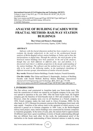 http://www.iaeme.com/IJCIET/index.asp 175 editor@iaeme.com
International Journal of Civil Engineering and Technology (IJCIET)
Volume 6, Issue 9, Sep 2015, pp. 175-188 Article ID: IJCIET_06_09_016
Available online at
http://www.iaeme.com/IJCIET/issues.asp?JType=IJCIET&VType=6&IType=9
ISSN Print: 0976-6308 and ISSN Online: 0976-6316
© IAEME Publication
ANALYSE OF BUILDING FACADES WITH
FRACTAL METHOD: RAILWAY STATION
BUILDINGS
İlker Erkan and Hasan Ş. Haştemoğlu
Suleyman Demirel University, Isparta, 32260, Turkey
ABSTRACT
Software with the fractal dimension method has been created so as not to
evaluate the facades subjectively in the work or the architectural facade
analysis of Berlin-Bagdad railway station buildings in Turkey and to base the
interpretations to digital data. Through the software, the track facades of the
historical station buildings have been analysed. At the end of the analyses,
though they are built different in different plan, size and fashion, it is
discovered track there’s a definite proportion in the facade understanding of
the station buildings. The software and the method used in the study will be
able to be used in the following studies, in the typological classifying of
different structure groups, determination of similar structure facades.
Key words: Historical Station Buildings; Facade Analysis; Fractal Geometry
Cite this Article: İlker Erkan and Hasan Ş. Haştemoğlu. Analyse of Building
Facades with Fractal Method: Railway Station Buildings. International
Journal of Civil Engineering and Technology, 6(9), 2015, pp. 175-188.
http://www.iaeme.com/IJCIET/issues.asp?JType=IJCIET&VType=6&IType=9
1. INTRODUCTION
The first railway road constructed in Anatolian lands was İzmir-Aydın track. The
track the construction of which was started by an English company in the year 1856
was opened to operation in the year 1866. After the Izmir-Aydın track, the English
company gets the franchise of Izmir-Kasaba track in 1863 and completes it in 1866.
However, when the company turns over its all franchises to a French company in
1894, French company makes the track reach to Afyon (Uzuntepe, 2000). On the
other hand, in 1871, Ottoman Government constructs the Haydarpaşa-Izmit track with
state capital. Franchise of the railway track in the operation of which success is not
achieved is passed on to German companies in 1889. Later, in the Berlin-Bagdad
railway track project, many station buildings were constructed by German companies
in Anatolian geography. In the terms of scale, plan, the stations built in approximately
20 different types bear a great resemblance in terms of facade understanding although
they are different from each other. In this work, the mathematical proof of the
similarities in the facade understanding of these historical stations is made by using
 