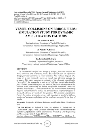http://www.iaeme.com/IJCIET/index.asp 205 editor@iaeme.com
International Journal of Civil Engineering and Technology (IJCIET)
Volume 6, Issue 9, Sep 2015, pp. 205-217, Article ID: IJCIET_06_09_018
Available online at
http://www.iaeme.com/IJCIET/issues.asp?JType=IJCIET&VType=6&IType=9
ISSN Print: 0976-6308 and ISSN Online: 0976-6316
© IAEME Publication
VESSEL COLLISIONS ON BRIDGE PIERS:
SIMULATION STUDY FOR DYNAMIC
AMPLIFICATION FACTORS
Dr. Avinash S. Joshi
Research scholar, Department of Applied Mechanics,
Visveswaraya National Institute of Technology, Nagpur, India
Dr. Namdeo A. Hedaoo
Research scholar, Department of Applied Mechanics,
Visveswaraya National Institute of Technology, Nagpur, India
Dr. Laxmikant M. Gupta
Professor, Department of Applied Mechanics,
Visvesvaraya National Institute of Technology, Nagpur, INDIA
ABSTRACT
In conventional analysis and design of bridges, piers are analyzed for
dead, vehicular, and earthquake forces. As a special case, an unfendered
Bridge pier may experience a vessel collision. This collision (impact) of a
barge or a ship commonly known as vessel may adversely damage the
structure. This paper presents an estimate of the Dynamic Amplification
Factor (DAF) for impact due to such vessel collisions on unfendered bridge
piers. Various geometries of piers are analyzed for forces arising from such a
collision scene considering the Indian navigational conditions. Static and
dynamic analysis of RCC wall type solid and the hollow circular piers using
the finite element method is carried out. Specially made computer programs in
MATLAB software are used for this purpose. The Dynamic Amplification
Factors for various geometries of piers with impact force applied at different
heights and angles are calculated and the results are presented in the form of
graphs.
Key words: Bridge pier, Collision, Dynamic amplification factor, Slenderness
ratio
Cite this Article: Dr. Avinash S. Joshi, Dr. Namdeo A. Hedaoo and Dr.
Laxmikant M. Gupta. Vessel Collisions on Bridge Piers: Simulation Study for
Dynamic Amplification Factors. International Journal of Civil Engineering
and Technology, 6(9), 2015, pp. 205-217.
http://www.iaeme.com/IJCIET/issues.asp?JType=IJCIET&VType=6&IType=9
 