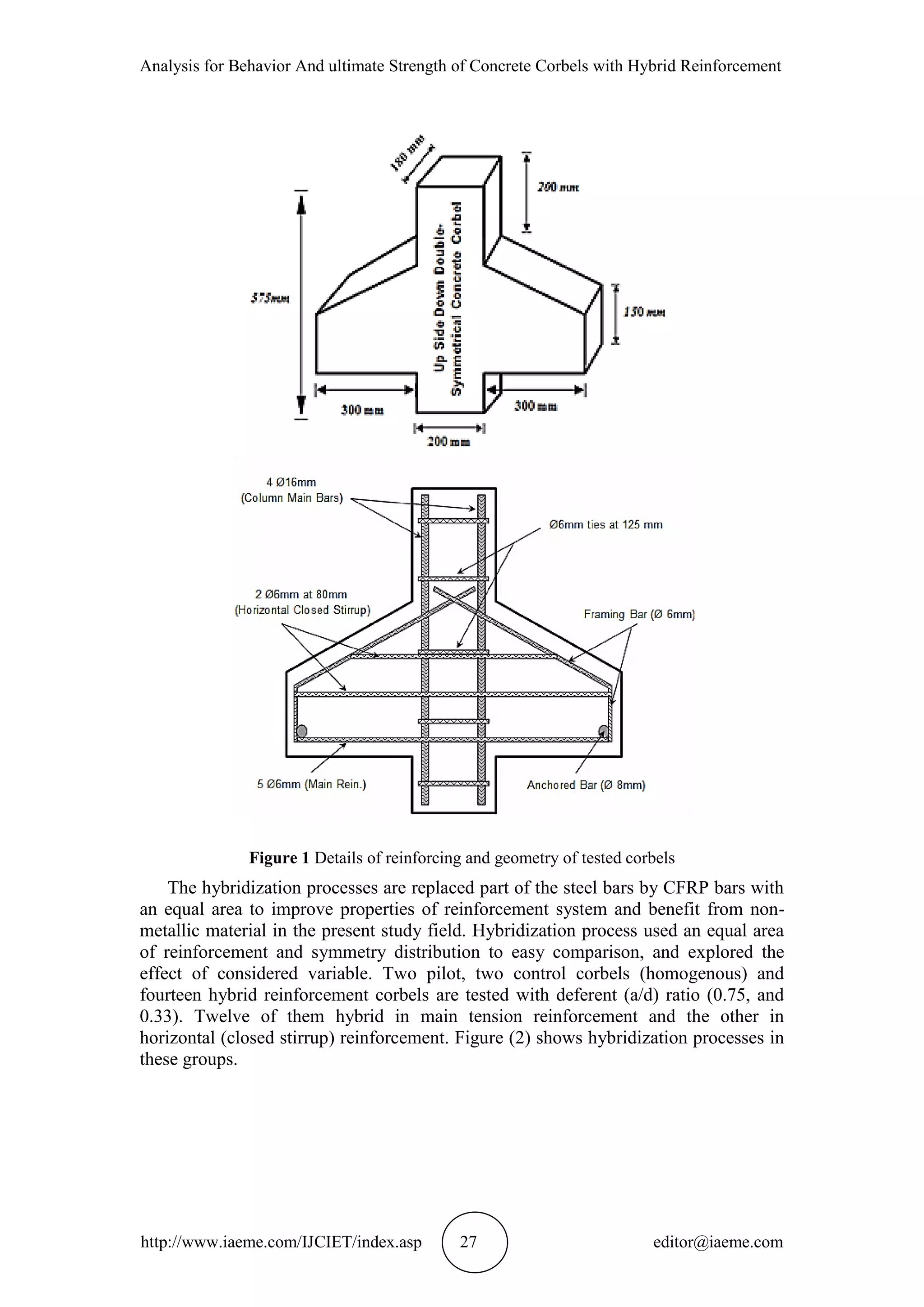 Analysis for Behavior And ultimate Strength of Concrete Corbels with Hybrid Reinforcement
http://www.iaeme.com/IJCIET/index.asp 27 editor@iaeme.com
Figure 1 Details of reinforcing and geometry of tested corbels
The hybridization processes are replaced part of the steel bars by CFRP bars with
an equal area to improve properties of reinforcement system and benefit from non-
metallic material in the present study field. Hybridization process used an equal area
of reinforcement and symmetry distribution to easy comparison, and explored the
effect of considered variable. Two pilot, two control corbels (homogenous) and
fourteen hybrid reinforcement corbels are tested with deferent (a/d) ratio (0.75, and
0.33). Twelve of them hybrid in main tension reinforcement and the other in
horizontal (closed stirrup) reinforcement. Figure (2) shows hybridization processes in
these groups.
 