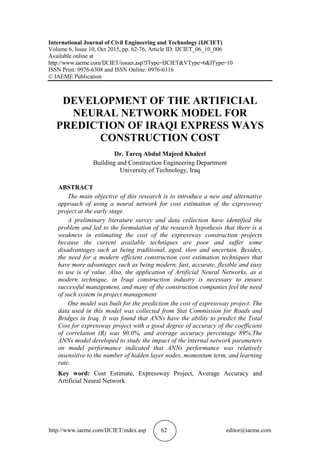 http://www.iaeme.com/IJCIET/index.asp 62 editor@iaeme.com
International Journal of Civil Engineering and Technology (IJCIET)
Volume 6, Issue 10, Oct 2015, pp. 62-76, Article ID: IJCIET_06_10_006
Available online at
http://www.iaeme.com/IJCIET/issues.asp?JType=IJCIET&VType=6&IType=10
ISSN Print: 0976-6308 and ISSN Online: 0976-6316
© IAEME Publication
DEVELOPMENT OF THE ARTIFICIAL
NEURAL NETWORK MODEL FOR
PREDICTION OF IRAQI EXPRESS WAYS
CONSTRUCTION COST
Dr. Tareq Abdul Majeed Khaleel
Building and Construction Engineering Department
University of Technology, Iraq
ABSTRACT
The main objective of this research is to introduce a new and alternative
approach of using a neural network for cost estimation of the expressway
project at the early stage.
A preliminary literature survey and data collection have identified the
problem and led to the formulation of the research hypothesis that there is a
weakness in estimating the cost of the expressway construction projects
because the current available techniques are poor and suffer some
disadvantages such as being traditional, aged, slow and uncertain. Besides,
the need for a modern efficient construction cost estimation techniques that
have more advantages such as being modern, fast, accurate, flexible and easy
to use is of value. Also, the application of Artificial Neural Networks, as a
modern technique, in Iraqi construction industry is necessary to ensure
successful management, and many of the construction companies feel the need
of such system in project management
One model was built for the prediction the cost of expressway project. The
data used in this model was collected from Stat Commission for Roads and
Bridges in Iraq. It was found that ANNs have the ability to predict the Total
Cost for expressway project with a good degree of accuracy of the coefficient
of correlation (R) was 90.0%, and average accuracy percentage 89%.The
ANNs model developed to study the impact of the internal network parameters
on model performance indicated that ANNs performance was relatively
insensitive to the number of hidden layer nodes, momentum term, and learning
rate.
Key word: Cost Estimate, Expressway Project, Average Accuracy and
Artificial Neural Network
 