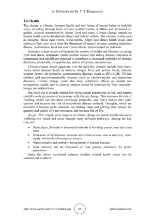 A. Kalimuthu and Dr. T. T. Ranganathan
http://www.iaeme.com/IJCIET/index.asp 86 editor@iaeme.com
2.4. Health
The change in climate threatens health and well-being of human being in multiple
ways, including through more extreme weather events, wildfires and decreased air
quality, diseases transmitted by insects, food and water. Climate change impacts on
human health can be divided into direct and indirect effects. The extreme events such
as droughts, flood, heat waves, wind storms, might case direct health issues and
indirect effects may arise from the disruption of natural systems, causing infectious
disease, malnutrition, food and water borne illness, and increased air pollution.
Increases in heat waves will increase the number of deaths and illnesses occurring
from heat stress, heatstroke, cardiovascular disease and kidney disease. Increases in
temperature and rainfall are expected to contribute to increased outbreaks of cholera,
diarrhoea, salmonella, campylobacter, enteric infections, and rotavirus.
Climate change would aggravate over the next few decades include heat stress,
vector borne diseases (such as malaria, dengue fever and yellow fever); extreme
weather events; air pollution; communicable diseases (such as HIV/AIDS, TB and
cholera) and non-communicable diseases (such as cardio-vascular and respiratory
diseases). Climate change could also have deleterious effects on mental and
occupational health, and its adverse impacts would be worsened by food insecurity,
hunger and malnutrition.
Sea level rise is already putting low-lying coastal populations at risk, and intense
rainfall events are projected to increase with climate change. This increases the risk of
flooding, which can introduce chemicals, pesticides, and heavy metals into water
systems and increase the risk of water-borne disease outbreak. Droughts, which are
expected to become more common, can destroy crops and grazing land, reduce the
quantity and quality of water resources, and increase risk of fire.
As per IPCC report, these impacts of climate change on human health and social
wellbeing are varied and occur through many different pathways. Among the key
risks are:
 Death, injury, ill-health or disrupted livelihoods in low-lying coastal zones and island
states
 Breakdown of infrastructure networks and critical services such as electricity, water
supply, and health and emergency services
 Higher mortality and morbidity during periods of extreme heat and
 Food insecurity and the breakdown of food systems, particularly for poorer
populations.
Some the above mentioned extreme weather related health issues can be
summarized in table 6.
 