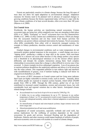 A. Kalimuthu and Dr. T. T. Ranganathan
http://www.iaeme.com/IJCIET/index.asp 88 editor@iaeme.com
Forests are particularly sensitive to climate change, because the long life-span of
trees does not allow for rapid adaptation to environmental changes. Adaptation
measures for forestry need to be planned well in advance of expected changes in
growing conditions because the forests regenerated today will have to cope with the
future climate conditions of at least several decades, often even more than 100 years
(Marcus et al.,2008).
2.6. Coastal Area
Worldwide, the human activities are transforming natural ecosystems. Certain
ecosystem types are being lost, while completely new ones are emerging in their place
(Ellis et al., 2008). “Emerging” or “novel” ecosystems have two key characteristics
(Hobbs et al., 2006): (1) they contain new combinations of species, which can change
how the ecosystem functions and (2) they result from human activities but
nevertheless can persist without continued intervention by humans. Novel ecosystems
often differ considerably from either wild or intensively managed systems, for
example in fishery production, shoreline erosion control and maintenance of water
quality.
Gradual changes in environmental conditions such as water temperature do not
necessarily produce gradual responses in the ecosystem - a small change can cross a
“tipping point”, producing a sudden or large shift in the system. Such non-linear
responses to a stressor can occur either because (1) the change pushes a key species
over a threshold in its physiological tolerances or (2) the stressor affects species
differently and disrupts the complex interactions among them. Such complex
relationships in ecosystems mean that a change is often difficult to reverse once it has
occurred. A classic example involves submerged vegetation. Loss of sea grasses due
to nutrient pollution destabilizes the underlying sediment and allows it to be mixed up
into the water column. This suspended sediment in turn reduces light and interferes
with reestablishment of grasses, even if nutrient loading is reduced well below its
original level (Schefferet al.,2001).
The review of IPCC document on Coastal system and low lying areas indicates
that Coasts are highly vulnerable to extreme events, such as storms. Annually, about
120 million people are exposed to tropical cyclone hazards, which killed 250,000
people from 1980 to 2000. Through the 20th century, global rise of sea level
contributed to increased coastal inundation, erosion and ecosystem losses, but with
considerable local and regional variation due to other factors. Anticipated climate
related changes include:
 An accelerated rise in sea level of up to 0.6 m or more by 2100 (Fig.1.9)
 A further rise in sea surface temperatures by up to 3°C. Increases in sea surface
temperature of about 1 to 3°C are projected to result in more frequent coral bleaching
events and widespread mortality, unless there is thermal adaptation or acclimatization
by corals
 An intensification of tropical and extra-tropical cyclones; larger extreme waves and
storm surges and
 Altered precipitation/run-off and ocean acidification.
Degradation of coastal ecosystems, especially wetlands and coral reefs, has
serious implications for the wellbeing of societies dependent on the coastal
ecosystems for goods and services. Increased flooding and the degradation of
freshwater, fisheries and other resources could impact hundreds of millions of people,
and socio-economic costs on coasts will escalate as a result of climate change.
 