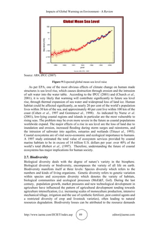 Impacts of Global Warming on Environment - A Review
http://www.iaeme.com/IJCIET/index.asp 89 editor@iaeme.com
Source: AR4, IPCC (2007)
Figure 9 Expected global mean sea level raise
As per EPA, one of the most obvious effects of climate change on human made
structures is sea level rise, which causes destruction through erosion and the intrusion
of salt water into the water table. According to the IPCC (2001) and (Church et al.,
2001), it is very likely that warming will contribute signiﬁcantly to future sea level
rise, through thermal expansion of sea water and widespread loss of land ice. Human
habitat could be affected signiﬁcantly, as nearly 20 per cent of the world’s population
lives within 30 km of the sea, and approximately 40 per cent live within 100 km of the
coast (Cohen et al., 1997 and Gommeset al., 1998). As indicated by Nurse et al.
(2001), low-lying coastal regions and islands in particular are the most vulnerable to
rising seas. The problem may be even more severe in the future as coastal populations
worldwide expand. The major effects of a rise in sea level are the loss of land due to
inundation and erosion, increased ﬂooding during storm surges and rainstorms, and
the intrusion of saltwater into aquifers, estuaries and wetlands (Tituset al., 1993).
Coastal ecosystems are of vital socio-economic and ecological importance to humans.
A 1997 study estimated the total value of ecosystem services provided by coastal
marine habitats to be in excess of 14 trillion U.S. dollars per year: over 40% of the
world’s total (Robert et al., (1997). Therefore, understanding the future of coastal
ecosystems has major implications for human society.
2.7. Biodiversity
Biological diversity deals with the degree of nature’s variety in the biosphere.
Biological diversity or biodiversity, encompasses the variety of all life on earth.
Biodiversity manifests itself at three levels: Species diversity which refers to the
numbers and kinds of living organisms. Genetic diversity refers to genetic variation
within species and ecosystem diversity which denotes the variety of habitats,
biological communities and ecological processes (MoE&F, GoI). During the last
century, population growth, market pressures and new technological development in
agriculture have influenced the pattern of agricultural development tending towards
agriculture intensification, (i.e. increasing scales of monoculture production, intensive
mechanical tillage, irrigation and the use of synthetic fertilizer, pest control agents and
a restricted diversity of crop and livestock varieties), often leading to natural
resources degradation. Biodiversity losses can be attributed to the resource demands
 
