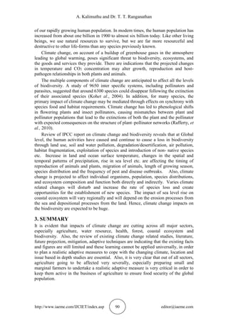 A. Kalimuthu and Dr. T. T. Ranganathan
http://www.iaeme.com/IJCIET/index.asp 90 editor@iaeme.com
of our rapidly growing human population. In modern times, the human population has
increased from about one billion in 1900 to almost six billion today. Like other living
beings, we use natural resources to survive, but we are far more resourceful and
destructive to other life-forms than any species previously known.
Climate change, on account of a buildup of greenhouse gases in the atmosphere
leading to global warming, poses significant threat to biodiversity, ecosystems, and
the goods and services they provide. There are indications that the projected changes
in temperature and CO2 concentration may alter growth, reproduction and host-
pathogen relationships in both plants and animals.
The multiple components of climate change are anticipated to affect all the levels
of biodiversity. A study of 9650 inter speciﬁc systems, including pollinators and
parasites, suggested that around 6300 species could disappear following the extinction
of their associated species (Kohet al., 2004). In addition, for many species, the
primary impact of climate change may be mediated through effects on synchrony with
species food and habitat requirements. Climate change has led to phenological shifts
in ﬂowering plants and insect pollinators, causing mismatches between plant and
pollinator populations that lead to the extinctions of both the plant and the pollinator
with expected consequences on the structure of plant–pollinator networks (Rafferty, et
al., 2010).
Review of IPCC report on climate change and biodiversity reveals that at Global
level, the human activities have caused and continue to cause a loss in biodiversity
through land use, soil and water pollution, degradation/desertification, air pollution,
habitat fragmentation, exploitation of species and introduction of non- native species
etc. Increase in land and ocean surface temperature, changes in the spatial and
temporal patterns of precipitation, rise in sea level etc. are affecting the timing of
reproduction of animals and plants, migration of animals, length of growing season,
species distribution and the frequency of pest and disease outbreaks. Also, climate
change is projected to affect individual organisms, population, species distributions,
and ecosystem composition and function both directly and indirectly. Varies climate
related changes will disturb and increase the rate of species loss and create
opportunities for the establishment of new species. The impact of sea level rise on
coastal ecosystem will vary regionally and will depend on the erosion processes from
the sea and depositional processes from the land. Hence, climate change impacts on
the biodiversity are expected to be huge.
3. SUMMARY
It is evident that impacts of climate change are cutting across all major sectors,
especially agriculture, water resource, health, forest, coastal ecosystem and
biodiversity. Also, the review of existing climate change related studies, literature,
future projection, mitigation, adaptive techniques are indicating that the existing facts
and figures are still limited and these learning cannot be applied universally, in order
to plan a realistic adaptive measures to cope with the changing climate, location and
issue based in depth studies are essential. Also, it is very clear that out of all sectors,
agriculture going to be affected very severally, especially preparing small and
marginal farmers to undertake a realistic adaptive measure is very critical in order to
keep them active in the business of agriculture to ensure food security of the global
population.
 