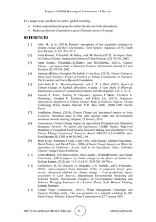 Impacts of Global Warming on Environment - A Review
http://www.iaeme.com/IJCIET/index.asp 91 editor@iaeme.com
Two major ways are there to control global warming.
 Carbon sequestration (keeping the carbon dioxide out of the atmosphere).
 Reduce production of greenhouse gases (Alternate sources of energy).
REFERENCES
[1] Abid. M., et al., (2015), Farmers’ perceptions of and adaptation strategies to
climate change and their determinants. Earth System. Dynamics (2015), Earth
Syst. Dynam., 6, 225–243, 2015.
[2] Anita Kumari., P Kaushal, JK Dubey., and DK Sharma,(2012)., An Impact Study
on Climate Change. International Journal of Farm Sciences 2(2) :95-101, 2012
[3] Anita Kumar., P.Kaushal.,J.K.Dubey., and D.K.Sharma., (2012)., Climate
Change – an impact study in Himachal Pradesh. International Journal of Farm
Sciences 2(2):95-101, 2012.
[4] AproniusMbilinyi, Georgina Ole Saibul, Vivian Kazi, (2013), Climate Change to
Small Scale Farmers; Voices of Farmers in Village Communities in Tanzania.
The Economic and Social Research Foundation.
[5] Asha latha K V., MunisamyGopinath, and A. R. S. Bhat, (2012), Impact of
Climate Change on Rainfed Agriculture in India: A Case Study of Dharwad.
International Journal of Environmental Science and Development, Vol. 3, No. 4.
[6] Anselm A. Enete., Anthony N. Onyekuru., Ignatius I. Madu., Elizabeth A.
Onwubuya., Josephat C. Mojekwu., and Fidelis Eze. (2011), Indigenous
Agricultural Adaptation to Climate Change: Study of Southeast Nigeria. African
Technology Policy Studies Network. P O Box 10081, 00100 GPO Nairobi
Kenya
[7] AtiqKainan Ahmed., (2010), Climate Change and Anticipated Impacts in Asian
Countries. Presention made in Plan Asia regional water and environmental
sanitation network meeting, Bangkok, 25 January, 2010
[8] Anonymous, Climate Change Impact on Agricultural Production and Adaptation
Strategies: Farmers’ Perception and Experiences. USAID Project, “Improved
Modeling of Household Food Security Decision Making and Investments Given
Climate Change Uncertainty” Associate Award AIDOAA-LA-11-00010 under
Food Security III, CDG-A-00-02-00021-00
[9] Brian Joyce., Sebastian Vicuña., Larry Dale., John Dracup., Michael Hanemann.,
David Purkey, and David Yates., (2006).,Climate Change Impacts on Water for
Agriculture in California ; A case study in the Sacramento Valley. California
Climate Change Center, California.
[10] Celine Bellard., Cleo Bertelsmeier., Paul Leadley., WilfriedThuiller., and Franck
Courchamp., (2012).,Impacts of climate change on the future of biodiversity.
Ecology Letters, (2012).doi: 10.1111/j.1461-0248.2011.01736.x.
[11] Confalonieri, R., M. Donatelli., S. Bregaglio., F.N. Tubiello., and E. Fernandes.,
(2012), Agro-ecological Zones Simulator (AZS): A component based, open-
access, transparent platform for climate change – Crop productivity impact
assessment in Latin America. International Environmental Modelling and
Software Society, International Congress on Environmental Modelling and
Software Managing Resources of a Limited Planet, Sixth Biennial Meeting,
Leipzig, Germany.
[12] Central Water Commission., (2014)., Water Management Challenges and
Capacity Building needs., This was presented in a national workshop by Mr.
Navin Kumar, Director, Central Water Commission on 22nd
January 2014
 