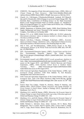 A. Kalimuthu and Dr. T. T. Ranganathan
http://www.iaeme.com/IJCIET/index.asp 92 editor@iaeme.com
[13] CHOICES - The magazine of food, farm and resources issues., (2008)., Effects of
Climate Change on Water Resources : http://www.farmdoc.illinois.edu
/policy/choices/20081/theme/2008-1-04.pdf (last assess on 30th July 2015)
[14] Church, J.A., J.M.Gregory, P.Huybrechts,M.Kuhn,K. Lambeck, M.T.Nhuan,D.
Qin and P.L.Woodworth., (2001).Changes in sea level.Climate Change 2001. The
Scientific Basis. Contribution of Working Group I to the Third Assessment
Report of the Intergovernmental Panel on Climate Change, J.T. Houghton,Y.
Ding, D.J.Griggs,M.Noguer, P.J. van der Linden and D.Xiaosu, Eds., Cambridge
University Press, Cambridge, 639-693.
[15] DDWS: Department of Drinking Water Supply, (2009), Rural Drinking Water
Supply Background and Issues. Presented in the national workshop at Scope
Complex., New Delhi on 21st October 2009.
[16] Deressa, T.T., et al, (2009) Global Environ (2009), doi: 10.1016/ j.gloenvcha.
Determinants of farmers’ choice of adaption methods to climate change in the
Nile Basin of Ethiopia.01.002
[17] Deke,O., G.K.Hoos., C.Kasten., G.Klepper., K.Springer., (2001)., .Economic
Impact of Climate Change: Simulations with a Regionalized Climate-Economy
Model.Kiel Institute of World Economics, Kiel Working Paper No.1065.
[18] Ellis C Erle., and NavinRamankutty., (2008).,Putting People in the Map:
Anthropogenic Biomass of the World. Front Ecol Environ 2008; 6(8): 439–447,
doi: 10.1890/070062.
[19] EPA : Environmental Protection Agency., (2007)., Coastal Zones and Sea Level
Rise. Environmental Protection Agency, The United Nations.
http://www.epa.gov/climatechange/ effects/ coastal/index.html (last visited
31st
July 2015)
[20] Environmental research web.,(2009).,GRACE reveals groundwater depletion in
India (http://environmentalresearchweb.org/cws/article/news/40091 ) (last
access on 4th August 2015) and GRACE : Gravity Recovery and Climate
Experiment., (2009)., NASA Satellites Unlock Secret to Northern India's
Vanishing Water. (http://www.nasa.gov/topics/earth/features/india
water.html) (last access on 4th August 2015).
[21] FAO; Food and Agriculture Organization of the United Nations., (1996), Agro
Ecological Zoning guidelines. FAO Soils Bulletin 76, Soil Resource,
Management and Conservation service.
[22] FAO: Food and Agriculture Organization of the United Nations, (2015), Agro
Ecological Zone. India FAO Wheat Database( http://www.fao.org /ag/agp
/AGPC/doc/field/Wheat/asia/india/indiaagec.htm (last access on 30th
July
2015)
[23] Francis Nana Yaw Codjoe., Charles K., Ocansey., Dennis O. Boateng., and
Johnson Ofori., (2013).,Climate Change Awareness and Coping Strategies of
Cocoa Farmers in Rural Ghana. Journal of Biology (2013), Agriculture and
Healthcare, Vol.3, No.11.
[24] Gbetibouo, G.A., and R.M. Hassan., (2005)., Measuring the Economic Impact of
Climate Change on major South African field crops using A Ricardian approach.
Global and Planetary Change 47 (2005) 143 – 152.
[25] Gbetibouo, G.A., and R.M. Hassan., (2005), Measuring the Economic Impact of
Climate Change on major South African field crops using A Ricardian approach.
Global and Planetary Change 47 (2005) 143 – 152.
[26] Hobbs Richard J., Salvatore Arico, James Aronson, Jill S. Baron, Peter
Bridgewater, Viki A. Cramer, Paul R. Epstein, John J. Ewel, Carlos A. Klink,
Ariel E. Lugo, David Norton, Dennis Ojima, David M. Richardson, Eric W.
 