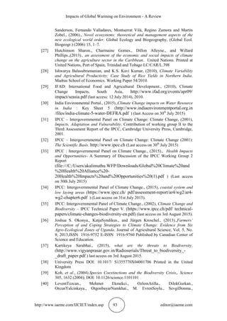 Impacts of Global Warming on Environment - A Review
http://www.iaeme.com/IJCIET/index.asp 93 editor@iaeme.com
Sanderson, Fernando Valladares, Montserrat Vilà, Regino Zamora and Martin
Zobel., (2006)., Novel ecosystems: theoretical and management aspects of the
new ecological world order. Global Ecology and Biogeography, (Global Ecol.
Biogeogr.) (2006) 15, 1–7.
[27] Hutchinson Sharon., Charmaine Gomes., Dillon Alleyne., and Willard
Phillips.,(2013)., an assessment of the economic and social impacts of climate
change on the agriculture sector in the Caribbean. United Nations. Printed at
United Nations, Port of Spain, Trinidad and Tobago LC/CAR/L.398
[28] Ishwarya Balasubramanian, and K.S. Kavi Kumar, (2010), Climate Variability
and Agricultural Productivity: Case Study of Rice Yields in Northern India.
Madras School of Economics. Working Paper 54/2010.
[29] IFAD: International Food and Agricultural Development., (2010), Climate
Change Impacts, South Asia, http://www.ifad.org/events/apr09/
impact/seasia.pdf (last access: 12 July 2014), 2010.
[30] India Environmental Portal., (2015).,Climate Change impacts on Water Resource
in India : Key Sheet 5 (http://www.indiaenvironmentportal.org.in
/files/india-climate-5-water-DEFRA.pdf ) (last Access on 30th
July 2015)
[31] IPCC – Intergovernmental Panel on Climate Change: Climate Change, (2001),
Impacts, Adaptation and Vulnerability. Contribution of working group II to the
Third Assessment Report of the IPCC, Cambridge University Press, Cambridge,
2001.
[32] IPCC – Intergovernmental Panel on Climate Change: Climate Change (2001):
The Scientific Basis. http://www.ipcc.ch (Last access on 30th
July 2015)
[33] IPCC : Intergovernmental Panel on Climate Change., (2015)., Health Impacts
and Opportunities- A Summary of Discussion of the IPCC Working Group 2
Report
(file:///C:/Users/akalimuthu.WFP/Downloads/Global%20Climate%20and
%20Health%20Alliance%20-
20Health%20Impacts%20and%20Opportunities%20(1).pdf ) (Last access
on 30th July 2015)
[34] IPCC: Intergovernmental Panel of Climate Change., (2015), coastal system and
low laying areas (https://www.ipcc.ch/ pdf/assessment-report/ar4/wg2/ar4-
wg2-chapter6.pdf ) (Last access on 31st July 2015).
[35] IPCC: Intergovernmental Panel of Climate Change., (2002), Climate Change and
Biodiversity – IPCC Technical Paper V. (https://www.ipcc.ch/pdf/ technical-
papers/climate-changes-biodiversity-en.pdf) (last access on 3rd August 2015).
[36] Joshua S. Okonya., KatjaSyndikus., and Jürgen Kroschel., (2013).,Farmers’
Perception of and Coping Strategies to Climate Change: Evidence from Six
Agro-Ecological Zones of Uganda. Journal of Agricultural Science; Vol. 5, No.
8; 2013,ISSN 1916-9752 E-ISSN 1916-9760 Published by Canadian Center of
Science and Education.
[37] Kartikeya Sarabhai., (2015), what are the threats to Biodiversity.
(http://www.vigyanprasar.gov.in/Radioserials/Threat_to_biodiversity_-
_draft_paper.pdf ) last access on 3rd August 2015.
[38] University Press DOI: 10.1017/ S1355770X04001706 Printed in the United
Kingdom
[39] Koh, et al., (2004).Species Coextinctions and the Biodiversity Crisis,. Science
305, 1632 (2004); DOI: 10.1126/science.1101101
[40] LeventTezcan., Mehmet Ekmekci., OzlemAtilla., DilekGurkan.,
OrcunYalcinkaya., OtgonbayarNamkhai., M. EvrenSoylu., SevgiDonma.,
 