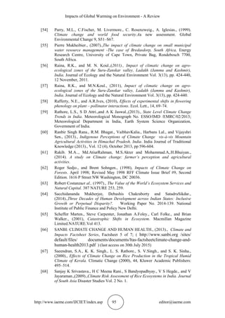 Impacts of Global Warming on Environment - A Review
http://www.iaeme.com/IJCIET/index.asp 95 editor@iaeme.com
[54] Parry, M.L., C.Fischer, M. Livermore., C. Rosenzweig., A. Iglesias., (1999).
Climate change and world food security.Aa new assessment. Global
Environmental Change 9, S51–S67.
[55] Pierre Mukheibier., (2007).,The impact of climate change on small municipal
water resource management -The case of Bredasdorp, South Africa, Energy
Research Centre, University of Cape Town, Private Bag, Rondebosch 7700,
South Africa.
[56] Raina, R.K., and M. N. Koul.,(2011)., Impact of climatic change on agro-
ecological zones of the Suru-Zanskar valley, Ladakh (Jammu and Kashmir),
India. Journal of Ecology and the Natural Environment Vol. 3(13), pp. 424-440,
12 November, 2011.
[57] Raina, R.K., and M.N.Koul., (2011), Impact of climatic change on agro-
ecological zones of the Suru-Zanskar valley, Ladakh (Jammu and Kashmir),
India. Journal of Ecology and the Natural Environment Vol. 3(13), pp. 424-440.
[58] Rafferty, N.E., and A.R.Ives, (2010), Effects of experimental shifts in ﬂowering
phenology on plant – pollinator interactions. Ecol. Lett., 14, 69–74.
[59] Rathore, L.S., S D Attri.,and A K Jaswal.,(2013)., State Level Climate Change
Trends in India. Meteorological Monograph No. ESSO/IMD /EMRC/02/2013;
Meteorological Department in India, Earth System Science Organization,
Government of India.
[60] Ranbir Singh Rana., R.M. Bhagat., VaibhavKalia., Harbans Lal., and Vijayshri
Sen., (2013)., Indigenous Perceptions of Climate Change vis-à-vis Mountain
Agricultural Activities in Himachal Pradesh, India. India Journal of Traditional
Knowledge (2013)., Vol. 12 (4), October 2013, pp 596-604.
[61] Rakib. M.A.., Md.AtiurRahman, M.S.Akter and Mohammad.A,.H.Bhuiyan.,
(2014). A study on Climate change: farmer’s perception and agricultural
activities.
[62] Roger Sedjo., and Brent Sohngen., (1998), Impacts of Climate Change on
Forests. April 1998; Revised May 1998 RFF Climate Issue Brief #9, Second
Edition. 1616 P Street NW Washington, DC 20036.
[63] Robert Costanzaet al., (1997)., The Value of the World’s Ecosystem Services and
Natural Capital. 387 NATURE 253, 259.
[64] Sacchidananda Mukherjee, Debashis Chakraborty and SatadruSikdar.,
(2014).,Three Decades of Human Development across Indian States: Inclusive
Growth or Perpetual Disparity?. Working Paper No. 2014-139. National
Institute of Public Finance and Policy New Delhi.
[65] Scheffer Marten., Steve Carpenter, Jonathan A.Foley., Carl Folke., and Brian
Walker., (2001), Catastrophic Shifts in Ecosystem. Macmillan Magazine
Limited.NATURE.Vol 413.
[66] SANBI: CLIMATE CHANGE AND HUMAN HEALTH., (2013)., Climate and
Impacts Factsheet Series, Factsheet 5 of 7; ( http://www.sanbi.org /sites/
default/files/ documents/documents/ltas-factsheetclimate-change-and-
human-health2013.pdf ) (last access on 30th July 2015)
[67] Saeendran, S.A., K. K. Singh., L. S. Rathore., S. V.Singh., and S. K. Sinha.,
(2000)., Effects of Climate Change on Rice Production in the Tropical Humid
Climate of Kerala. Climatic Change (2000), 44, Kluwer Academic Publishers:
495–514.
[68] Sanjay K Srivastava., H C Meena Rani., S Bandyopadhyay., V S Hegde., and V
Jayaraman.,(2009).,Climate Risk Assessment of Rice Ecosystems in India. Journal
of South Asia Disaster Studies Vol. 2 No. 1.
 