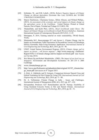 A. Kalimuthu and Dr. T. T. Ranganathan
http://www.iaeme.com/IJCIET/index.asp 96 editor@iaeme.com
[69] Schlenker, W., and D.B. Lobell., (2010), Roburst Negative Impacts of Climate
Change on African Agriculture, Environm .Res .Lett, 5,014010, doi: 10.1088/
1748-9326/5/1/014010,2010.
[70] Sharon Hutchinson., Charmaine Gomes., Dillon Alleyne, and Willard Phillips.,
(2013), An assessment of the economic and social impacts of climate change on
the agriculture sector in the Caribbean. United Nations. Printed at United
Nations, Port of Spain, Trinidad and Tobago LC/CAR/L.398.
[71] ThulaniDube, and Keith Phiri, (2013)., Rural Livelihoods under Stress: The
Impact of Climate Change on Livelihoods in South Western Zimbabwe. American
International Journal of Contemporary Research (2013).5(3). 11-25
[72] Mariappan, P, 2014, Training material on water sustainability, TWAD Board,
Trichy.
[73] Manjunatha M.C, Basavarajappa H.T and Jeevan L. Climate Change And Its
Impact on Groundwater Table Fluctuation In Precambrian Terrain of Chitradurga
District, Karnataka, India Using Geomatics Application. International Journal of
Civil Engineering and Technology, 6(3), 2015, pp. 83 - 96.
[74] UNEP: United Nations Environment Program, (2015), Climate change and its
impact on forests - will forests migrate? ; http://www.unep.org/ vitalforest/
Report/VFG-11-Climate-change-and-its-impact-on-forests.pdf (last Access
on 31st July 2015)
[75] Wei Shiuen Ng and Robert Mendelsohn., (2005), The impact of sea level rise on
Singapore. Environment and Development Economics 10: 201–215 C 2005
Cambridge
[76] www.climatechange.gov.au
[77] http://www.pacificdisaster.net/pdnadmin/data/original/AUST_climatechan
ge_mean.pdf ;last access on 4th
August 2015.
[78] A. Rizk, A. Aldeberky and N. Guirguis. Comparison between Natural Cross and
Hybrid Ventilation for Hot Climate by Using CFD. International Journal of Civil
Engineering and Technology, 5(2), 2014, pp. 71 - 80.
[79] Dr. A. Valliammai, Climate Change in India – Issues and Challenges,
International Journal of Management (IJM), 6(1), 2015, pp. 427 - 434.
[80] Selvapandian, Professor. K.P. Ramachandran and Dr. Neeraja. Feasibility of
Using Insulated Concrete Forms in Hot and Humid Climate. International
Journal of Civil Engineering and Technology, 5(1), 2014, pp. 66 - 72.
 