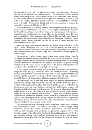 A. Kalimuthu and Dr. T. T. Ranganathan
http://www.iaeme.com/IJCIET/index.asp 80 editor@iaeme.com
the length of the crop cycle. In addition, agriculture competes intensely for water
with the tourism, industrial and residential sectors. The availability of water resource
will be the deciding factors, for allocation of water to the agricultural sector and also
the public sector allocation of water based on perceived importance of water to each
sector in the country. The utmost rainfall variability is considered to be an important
cause of drought. The recurrent drought and its severity accelerate to increase the
vulnerability and poverty (Rakibet al., 2014).
The climate change is extremely affecting and altering the distribution, quality of
natural resources and the related livelihoods of the people. Due to change in climate,
the demand for drinking water and for irrigation is increasing and it also increases
competition and conflict among the rural, urban and the industrial users. This may
lead to sustainability crises for requirement of food, fodder and fuel wood. Change in
temperature and rainfall pattern may also alter the distribution of disease vectors
carrying malaria, dengue, diarrhoea, bird flu etc. as well as rodents and other pest
problems (Anita et al., 2012).
More and more, anthropogenic activities are having adverse impacts on the
Earth’s climate (Hutchinson et al., 2013). As a result, all countries are now trying to
take joint actions to define ways to reducing the negative impacts as well as preparing
local communities to adapt in order to cope with, or even benefit from the projected
climate change.
The review of existing climate change related study results indicates that the
effects of climate change will not be uniform across the globe (Gbetibouoet al., 2005).
Developed countries will be less affected by climate change whereas the developing
countries are the most affected from the negative consequences of global warming
and the effects of climate change are predicted to be greater, although they have
contributed relatively little to the cause of global warming.
In the changing climate scenarios, the climate risk assessment to the agricultural
ecosystems holds the key to understand future food security situations. The existing
practices of climate risk assessment are quite broad. There is a greater need for area
and crop specific assessment and these in depth assessments will help to define an
actionable framework for developing adaptation strategies at local levels.
The agricultural land is relatively more fragile and requires replenishment of
nutrients lost through crop production. This loss of nutrients from the topsoil is
compensated through animal residues (Raina et al., 2011). Also, it is evident that the
farmers using improved seeds, fertilizer, mechanization and irrigation in years with
favorable rainfall gain a good agriculture return. The improved adaptation techniques
include improved seeds like hybrid and open pollinated varieties, timely planting,
proper spacing, timely weeding and harvesting. Varying site factors like altitude,
slope direction, temperature, humidity, rainfall, availability of irrigation and distance
from the snowline or plains are the driving force for the diversification of agriculture
into various farming situations (Raina et al., 2011), the adaptation techniques should
take care of all these factors to gain a better result.
The choice of adaptation methods by farmers depends on various social, economic
and environmental factors. The study in the field of climate change coping
mechanism indicate that farmers’ awareness, investment in new heat tolerant
varieties, crop insurance, social awareness and protection programs may be some
important aspects of the adaptation to climate change (Schlenkeret al., 2010). It is
also important to have correct and apt knowledge about the type and extent of
adaptation methods being practiced by farmers and assessing the need for further
 