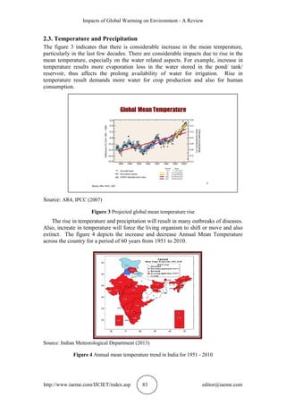 Impacts of Global Warming on Environment - A Review
http://www.iaeme.com/IJCIET/index.asp 83 editor@iaeme.com
2.3. Temperature and Precipitation
The figure 3 indicates that there is considerable increase in the mean temperature,
particularly in the last few decades. There are considerable impacts due to rise in the
mean temperature, especially on the water related aspects. For example, increase in
temperature results more evaporation loss in the water stored in the pond/ tank/
reservoir, thus affects the prolong availability of water for irrigation. Rise in
temperature result demands more water for crop production and also for human
consumption.
Source: AR4, IPCC (2007)
Figure 3 Projected global mean temperature rise
The rise in temperature and precipitation will result in many outbreaks of diseases.
Also, increate in temperature will force the living organism to shift or move and also
extinct. The figure 4 depicts the increase and decrease Annual Mean Temperature
across the country for a period of 60 years from 1951 to 2010.
Source: Indian Meteorological Department (2013)
Figure 4 Annual mean temperature trend in India for 1951 - 2010
 
