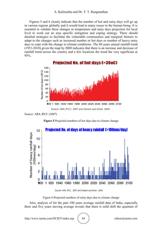 A. Kalimuthu and Dr. T. T. Ranganathan
http://www.iaeme.com/IJCIET/index.asp 84 editor@iaeme.com
Figures 5 and 6 clearly indicate that the number of hot and rainy days will go up
in various regions globally and it would lead to many issues to the human being. It is
essential to validate these changes in temperature and rainy days projection for local
level to work out an area specific mitigation and coping strategy. There should
detailed strategies to facilitate the vulnerable communities and marginal farmers to
adapt to the changes such as increased number or hot days or number of heavy rainy
days to cope with the change in climate conditions. The 60 years annual rainfall trend
(1951-2010) given the map by IMD indicates that there is an increase and decrease of
rainfall trend across the country and a few locations the trend the very significant at
95%.
Source: AR4, IPCC (2007)
Figure 5 Projected numbers of hot days due to climate change
Figure 6 Projected numbers of rainy days due to climate change
Also, analysis of for the past 100 years average rainfall data of India, especially
three and five years moving average reveals that there is mild shift the quantum of
 