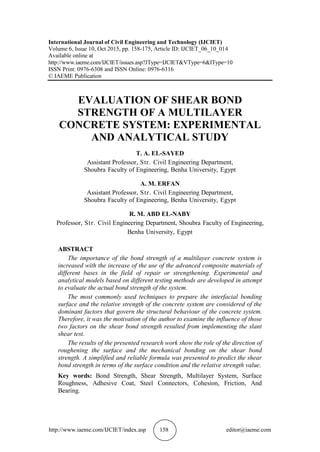 http://www.iaeme.com/IJCIET/index.asp 158 editor@iaeme.com
International Journal of Civil Engineering and Technology (IJCIET)
Volume 6, Issue 10, Oct 2015, pp. 158-175, Article ID: IJCIET_06_10_014
Available online at
http://www.iaeme.com/IJCIET/issues.asp?JType=IJCIET&VType=6&IType=10
ISSN Print: 0976-6308 and ISSN Online: 0976-6316
© IAEME Publication
EVALUATION OF SHEAR BOND
STRENGTH OF A MULTILAYER
CONCRETE SYSTEM: EXPERIMENTAL
AND ANALYTICAL STUDY
T. A. EL-SAYED
Assistant Professor, Str. Civil Engineering Department,
Shoubra Faculty of Engineering, Benha University, Egypt
A. M. ERFAN
Assistant Professor, Str. Civil Engineering Department,
Shoubra Faculty of Engineering, Benha University, Egypt
R. M. ABD EL-NABY
Professor, Str. Civil Engineering Department, Shoubra Faculty of Engineering,
Benha University, Egypt
ABSTRACT
The importance of the bond strength of a multilayer concrete system is
increased with the increase of the use of the advanced composite materials of
different bases in the field of repair or strengthening. Experimental and
analytical models based on different testing methods are developed in attempt
to evaluate the actual bond strength of the system.
The most commonly used techniques to prepare the interfacial bonding
surface and the relative strength of the concrete system are considered of the
dominant factors that govern the structural behaviour of the concrete system.
Therefore, it was the motivation of the author to examine the influence of those
two factors on the shear bond strength resulted from implementing the slant
shear test.
The results of the presented research work show the role of the direction of
roughening the surface and the mechanical bonding on the shear bond
strength. A simplified and reliable formula was presented to predict the shear
bond strength in terms of the surface condition and the relative strength value.
Key words: Bond Strength, Shear Strength, Multilayer System, Surface
Roughness, Adhesive Coat, Steel Connectors, Cohesion, Friction, And
Bearing.
 