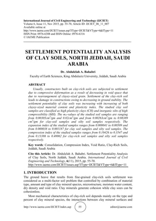 Abdulelah A. Bahabri
http://www.iaeme.com/IJCIET/index.asp 55 editor@iaeme.com
International Journal of Civil Engineering and Technology (IJCIET)
Volume 6, Issue 11, Nov 2015, pp. 55-70, Article ID: IJCIET_06_11_007
Available online at
http://www.iaeme.com/IJCIET/issues.asp?JType=IJCIET&VType=6&IType=11
ISSN Print: 0976-6308 and ISSN Online: 0976-6316
© IAEME Publication
___________________________________________________________________________
SETTLEMENT POTENTIALITY ANALYSIS
OF CLAY SOILS, NORTH JEDDAH, SAUDI
ARABIA
Dr. Abdulelah A. Bahabri
Faculty of Earth Sciences, King Abdulaziz University, Jeddah, Saudi Arabia
ABSTRACT
Usually, constructors built on clay-rich soils are subjected to settlement
due to compressive deformation as a result of decreasing in void space that
due to rearrangement of clayey-sized grain. Settlement of the clay-rich soil
leads to damage in constructions owing to decreasing in ground stability. The
settlement potentiality of clay soils was increasing with increasing of both
clayey-sized material content and plasticity index. The studied clay soil
samples are classified as high plasticity clays (CH) and inorganic silts of high
compressibility (MH). The mV-values of the studied soil samples are ranging
from 0.00305cm2
/gm and 0.02cm2
/gm and from 0.00263cm2
/gm to 0.08389
cm2
/gm for clay-soil samples and silty soil samples respectively. The
expansion index of the studied samples ranges from 0.000041 to 0.00509 and
from 0.000038 to 0.001187 for clay soil samples and silty soil samples. The
compression index of the studied samples ranges from 0.10426 to 0.3547 and
from 0.13386 to 0.40062 for clay-rich soil samples and silty soil samples
respectively.
Key words: Consolidation, Compression Index, Void Ratio, Clay-Rich Soils,
Jeddah, Saudi Arabia
Cite this Article: Dr. Abdulelah A. Bahabri. Settlement Potentiality Analysis
of Clay Soils, North Jeddah, Saudi Arabia. International Journal of Civil
Engineering and Technology, 6(11), 2015, pp. 55-70.
http://www.iaeme.com/IJCIET/issues.asp?JType=IJCIET&VType=6&IType=11
1. INTRODUCTION
The ground heave that results from fine-grained clay-rich soils settlement was
considered as a multi-factor soil problem that controlled by combination of material
type, amount and type of clay mineral species, microstructure, moisture water content,
dry density and void ratio. Clay minerals generate cohesion while clay sizes can be
cohesionless.
Most mechanical characteristics of clay-rich soil depends mainly on the type and
percent of clay mineral species, the interactions between clay mineral surfaces and
 