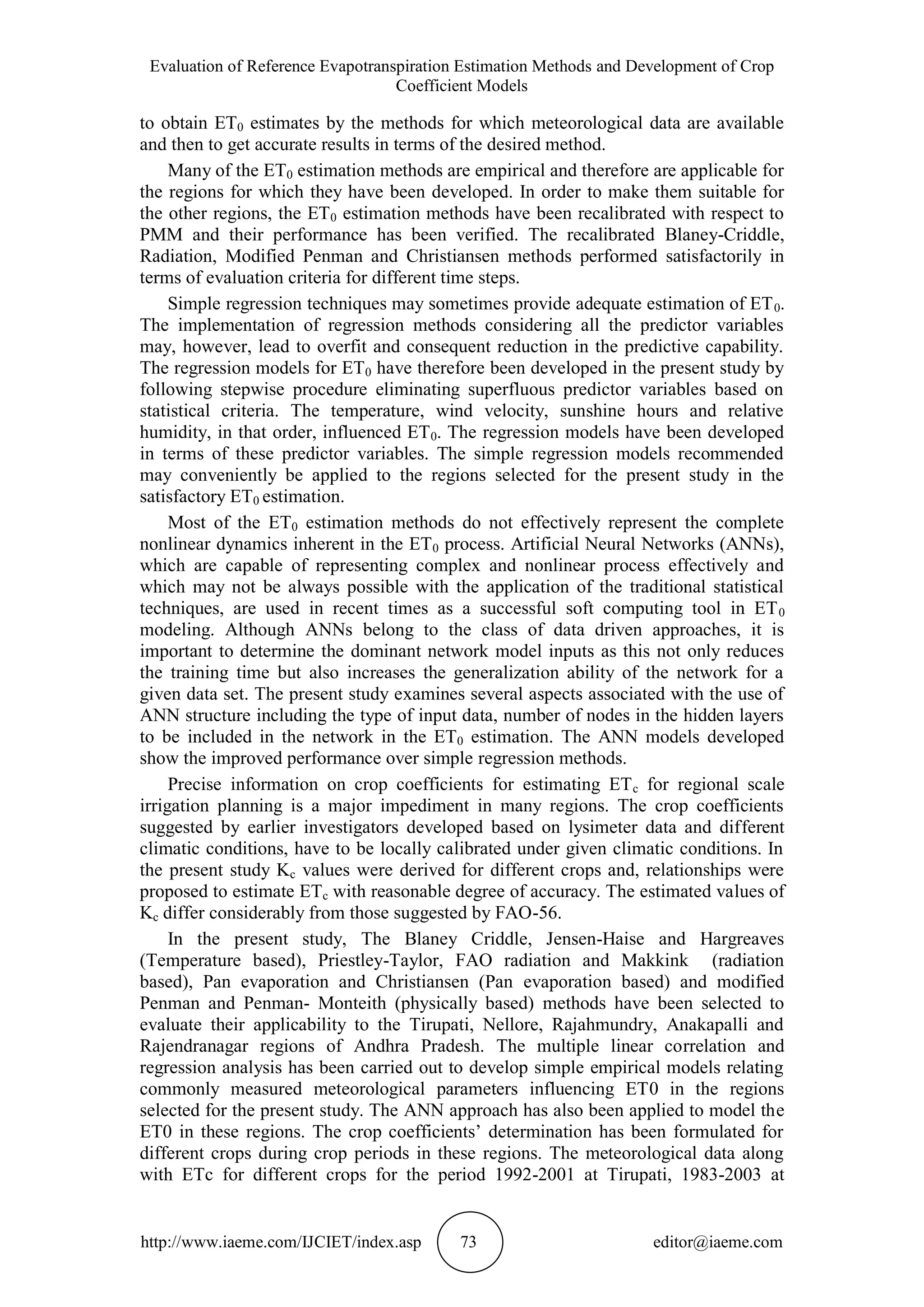 Evaluation of Reference Evapotranspiration Estimation Methods and Development of Crop
Coefficient Models
http://www.iaeme.com/IJCIET/index.asp 73 editor@iaeme.com
to obtain ET0 estimates by the methods for which meteorological data are available
and then to get accurate results in terms of the desired method.
Many of the ET0 estimation methods are empirical and therefore are applicable for
the regions for which they have been developed. In order to make them suitable for
the other regions, the ET0 estimation methods have been recalibrated with respect to
PMM and their performance has been verified. The recalibrated Blaney-Criddle,
Radiation, Modified Penman and Christiansen methods performed satisfactorily in
terms of evaluation criteria for different time steps.
Simple regression techniques may sometimes provide adequate estimation of ET0.
The implementation of regression methods considering all the predictor variables
may, however, lead to overfit and consequent reduction in the predictive capability.
The regression models for ET0 have therefore been developed in the present study by
following stepwise procedure eliminating superfluous predictor variables based on
statistical criteria. The temperature, wind velocity, sunshine hours and relative
humidity, in that order, influenced ET0. The regression models have been developed
in terms of these predictor variables. The simple regression models recommended
may conveniently be applied to the regions selected for the present study in the
satisfactory ET0 estimation.
Most of the ET0 estimation methods do not effectively represent the complete
nonlinear dynamics inherent in the ET0 process. Artificial Neural Networks (ANNs),
which are capable of representing complex and nonlinear process effectively and
which may not be always possible with the application of the traditional statistical
techniques, are used in recent times as a successful soft computing tool in ET0
modeling. Although ANNs belong to the class of data driven approaches, it is
important to determine the dominant network model inputs as this not only reduces
the training time but also increases the generalization ability of the network for a
given data set. The present study examines several aspects associated with the use of
ANN structure including the type of input data, number of nodes in the hidden layers
to be included in the network in the ET0 estimation. The ANN models developed
show the improved performance over simple regression methods.
Precise information on crop coefficients for estimating ETc for regional scale
irrigation planning is a major impediment in many regions. The crop coefficients
suggested by earlier investigators developed based on lysimeter data and different
climatic conditions, have to be locally calibrated under given climatic conditions. In
the present study Kc values were derived for different crops and, relationships were
proposed to estimate ETc with reasonable degree of accuracy. The estimated values of
Kc differ considerably from those suggested by FAO-56.
In the present study, The Blaney Criddle, Jensen-Haise and Hargreaves
(Temperature based), Priestley-Taylor, FAO radiation and Makkink (radiation
based), Pan evaporation and Christiansen (Pan evaporation based) and modified
Penman and Penman- Monteith (physically based) methods have been selected to
evaluate their applicability to the Tirupati, Nellore, Rajahmundry, Anakapalli and
Rajendranagar regions of Andhra Pradesh. The multiple linear correlation and
regression analysis has been carried out to develop simple empirical models relating
commonly measured meteorological parameters influencing ET0 in the regions
selected for the present study. The ANN approach has also been applied to model the
ET0 in these regions. The crop coefficients’ determination has been formulated for
different crops during crop periods in these regions. The meteorological data along
with ETc for different crops for the period 1992-2001 at Tirupati, 1983-2003 at
 