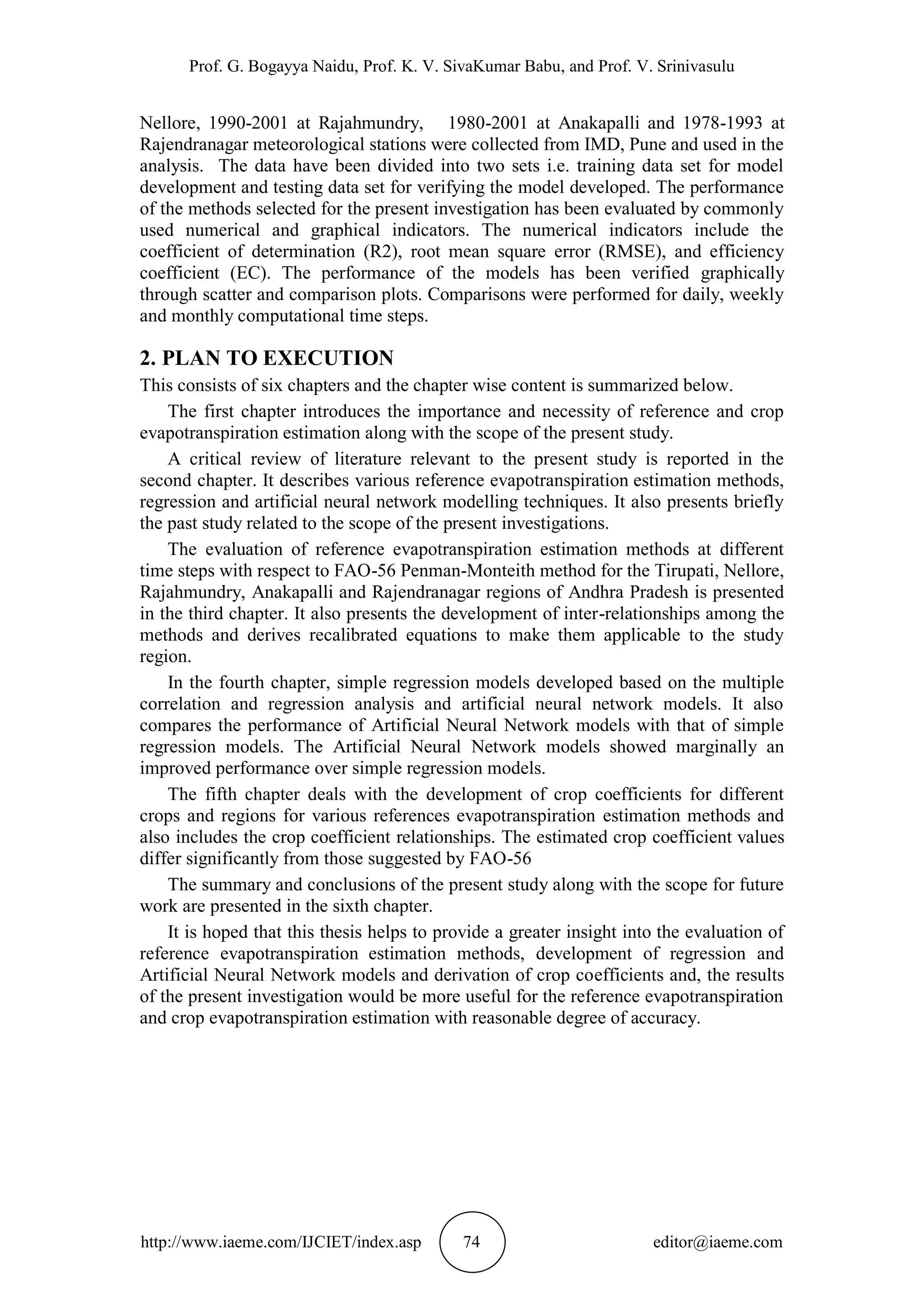 Prof. G. Bogayya Naidu, Prof. K. V. SivaKumar Babu, and Prof. V. Srinivasulu
http://www.iaeme.com/IJCIET/index.asp 74 editor@iaeme.com
Nellore, 1990-2001 at Rajahmundry, 1980-2001 at Anakapalli and 1978-1993 at
Rajendranagar meteorological stations were collected from IMD, Pune and used in the
analysis. The data have been divided into two sets i.e. training data set for model
development and testing data set for verifying the model developed. The performance
of the methods selected for the present investigation has been evaluated by commonly
used numerical and graphical indicators. The numerical indicators include the
coefficient of determination (R2), root mean square error (RMSE), and efficiency
coefficient (EC). The performance of the models has been verified graphically
through scatter and comparison plots. Comparisons were performed for daily, weekly
and monthly computational time steps.
2. PLAN TO EXECUTION
This consists of six chapters and the chapter wise content is summarized below.
The first chapter introduces the importance and necessity of reference and crop
evapotranspiration estimation along with the scope of the present study.
A critical review of literature relevant to the present study is reported in the
second chapter. It describes various reference evapotranspiration estimation methods,
regression and artificial neural network modelling techniques. It also presents briefly
the past study related to the scope of the present investigations.
The evaluation of reference evapotranspiration estimation methods at different
time steps with respect to FAO-56 Penman-Monteith method for the Tirupati, Nellore,
Rajahmundry, Anakapalli and Rajendranagar regions of Andhra Pradesh is presented
in the third chapter. It also presents the development of inter-relationships among the
methods and derives recalibrated equations to make them applicable to the study
region.
In the fourth chapter, simple regression models developed based on the multiple
correlation and regression analysis and artificial neural network models. It also
compares the performance of Artificial Neural Network models with that of simple
regression models. The Artificial Neural Network models showed marginally an
improved performance over simple regression models.
The fifth chapter deals with the development of crop coefficients for different
crops and regions for various references evapotranspiration estimation methods and
also includes the crop coefficient relationships. The estimated crop coefficient values
differ significantly from those suggested by FAO-56
The summary and conclusions of the present study along with the scope for future
work are presented in the sixth chapter.
It is hoped that this thesis helps to provide a greater insight into the evaluation of
reference evapotranspiration estimation methods, development of regression and
Artificial Neural Network models and derivation of crop coefficients and, the results
of the present investigation would be more useful for the reference evapotranspiration
and crop evapotranspiration estimation with reasonable degree of accuracy.
 