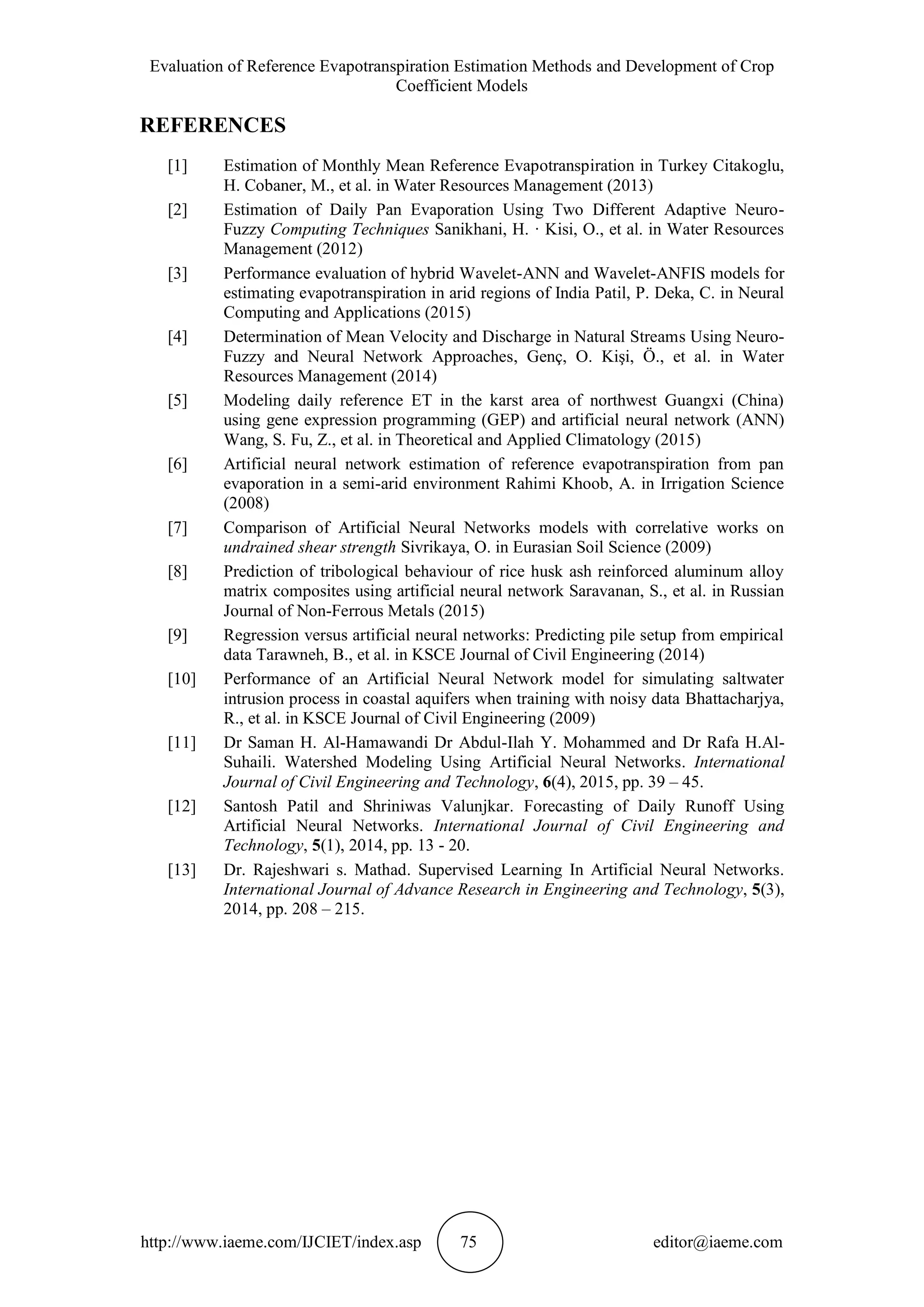 Evaluation of Reference Evapotranspiration Estimation Methods and Development of Crop
Coefficient Models
http://www.iaeme.com/IJCIET/index.asp 75 editor@iaeme.com
REFERENCES
[1] Estimation of Monthly Mean Reference Evapotranspiration in Turkey Citakoglu,
H. Cobaner, M., et al. in Water Resources Management (2013)
[2] Estimation of Daily Pan Evaporation Using Two Different Adaptive Neuro-
Fuzzy Computing Techniques Sanikhani, H. · Kisi, O., et al. in Water Resources
Management (2012)
[3] Performance evaluation of hybrid Wavelet-ANN and Wavelet-ANFIS models for
estimating evapotranspiration in arid regions of India Patil, P. Deka, C. in Neural
Computing and Applications (2015)
[4] Determination of Mean Velocity and Discharge in Natural Streams Using Neuro-
Fuzzy and Neural Network Approaches, Genç, O. Kişi, Ö., et al. in Water
Resources Management (2014)
[5] Modeling daily reference ET in the karst area of northwest Guangxi (China)
using gene expression programming (GEP) and artificial neural network (ANN)
Wang, S. Fu, Z., et al. in Theoretical and Applied Climatology (2015)
[6] Artificial neural network estimation of reference evapotranspiration from pan
evaporation in a semi-arid environment Rahimi Khoob, A. in Irrigation Science
(2008)
[7] Comparison of Artificial Neural Networks models with correlative works on
undrained shear strength Sivrikaya, O. in Eurasian Soil Science (2009)
[8] Prediction of tribological behaviour of rice husk ash reinforced aluminum alloy
matrix composites using artificial neural network Saravanan, S., et al. in Russian
Journal of Non-Ferrous Metals (2015)
[9] Regression versus artificial neural networks: Predicting pile setup from empirical
data Tarawneh, B., et al. in KSCE Journal of Civil Engineering (2014)
[10] Performance of an Artificial Neural Network model for simulating saltwater
intrusion process in coastal aquifers when training with noisy data Bhattacharjya,
R., et al. in KSCE Journal of Civil Engineering (2009)
[11] Dr Saman H. Al-Hamawandi Dr Abdul-Ilah Y. Mohammed and Dr Rafa H.Al-
Suhaili. Watershed Modeling Using Artificial Neural Networks. International
Journal of Civil Engineering and Technology, 6(4), 2015, pp. 39 – 45.
[12] Santosh Patil and Shriniwas Valunjkar. Forecasting of Daily Runoff Using
Artificial Neural Networks. International Journal of Civil Engineering and
Technology, 5(1), 2014, pp. 13 - 20.
[13] Dr. Rajeshwari s. Mathad. Supervised Learning In Artificial Neural Networks.
International Journal of Advance Research in Engineering and Technology, 5(3),
2014, pp. 208 – 215.
 