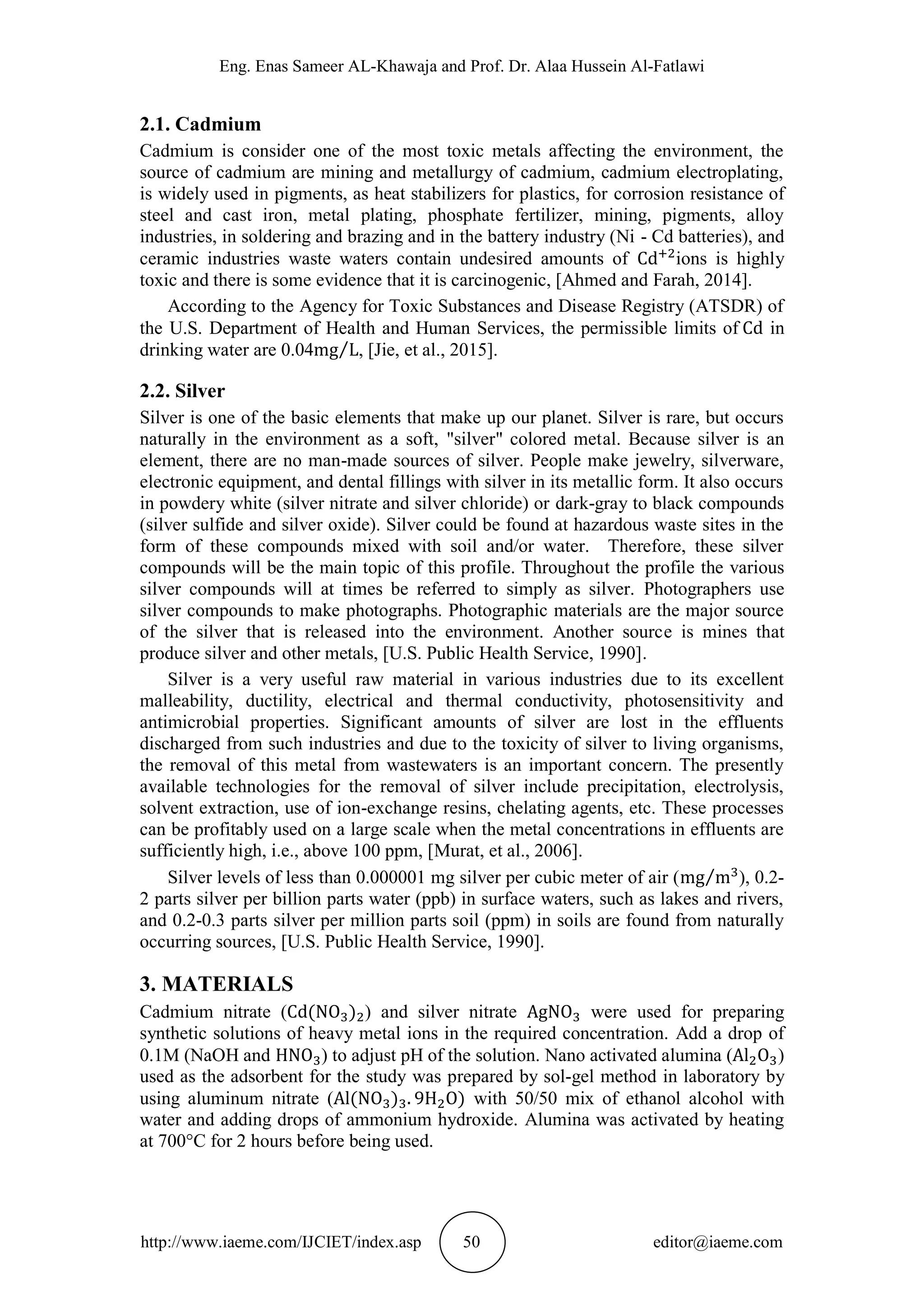 Eng. Enas Sameer AL-Khawaja and Prof. Dr. Alaa Hussein Al-Fatlawi
http://www.iaeme.com/IJCIET/index.asp 50 editor@iaeme.com
2.1. Cadmium
Cadmium is consider one of the most toxic metals affecting the environment, the
source of cadmium are mining and metallurgy of cadmium, cadmium electroplating,
is widely used in pigments, as heat stabilizers for plastics, for corrosion resistance of
steel and cast iron, metal plating, phosphate fertilizer, mining, pigments, alloy
industries, in soldering and brazing and in the battery industry (Ni - Cd batteries), and
ceramic industries waste waters contain undesired amounts of ions is highly
toxic and there is some evidence that it is carcinogenic, [Ahmed and Farah, 2014].
According to the Agency for Toxic Substances and Disease Registry (ATSDR) of
the U.S. Department of Health and Human Services, the permissible limits of in
drinking water are 0.04 , [Jie, et al., 2015].
2.2. Silver
Silver is one of the basic elements that make up our planet. Silver is rare, but occurs
naturally in the environment as a soft, "silver" colored metal. Because silver is an
element, there are no man-made sources of silver. People make jewelry, silverware,
electronic equipment, and dental fillings with silver in its metallic form. It also occurs
in powdery white (silver nitrate and silver chloride) or dark-gray to black compounds
(silver sulfide and silver oxide). Silver could be found at hazardous waste sites in the
form of these compounds mixed with soil and/or water. Therefore, these silver
compounds will be the main topic of this profile. Throughout the profile the various
silver compounds will at times be referred to simply as silver. Photographers use
silver compounds to make photographs. Photographic materials are the major source
of the silver that is released into the environment. Another source is mines that
produce silver and other metals, [U.S. Public Health Service, 1990].
Silver is a very useful raw material in various industries due to its excellent
malleability, ductility, electrical and thermal conductivity, photosensitivity and
antimicrobial properties. Significant amounts of silver are lost in the effluents
discharged from such industries and due to the toxicity of silver to living organisms,
the removal of this metal from wastewaters is an important concern. The presently
available technologies for the removal of silver include precipitation, electrolysis,
solvent extraction, use of ion-exchange resins, chelating agents, etc. These processes
can be profitably used on a large scale when the metal concentrations in effluents are
sufficiently high, i.e., above 100 ppm, [Murat, et al., 2006].
Silver levels of less than 0.000001 mg silver per cubic meter of air ( ), 0.2-
2 parts silver per billion parts water (ppb) in surface waters, such as lakes and rivers,
and 0.2-0.3 parts silver per million parts soil (ppm) in soils are found from naturally
occurring sources, [U.S. Public Health Service, 1990].
3. MATERIALS
Cadmium nitrate ( ) and silver nitrate were used for preparing
synthetic solutions of heavy metal ions in the required concentration. Add a drop of
0.1M (NaOH and ) to adjust pH of the solution. Nano activated alumina ( )
used as the adsorbent for the study was prepared by sol-gel method in laboratory by
using aluminum nitrate ( with 50/50 mix of ethanol alcohol with
water and adding drops of ammonium hydroxide. Alumina was activated by heating
at 700°C for 2 hours before being used.
 