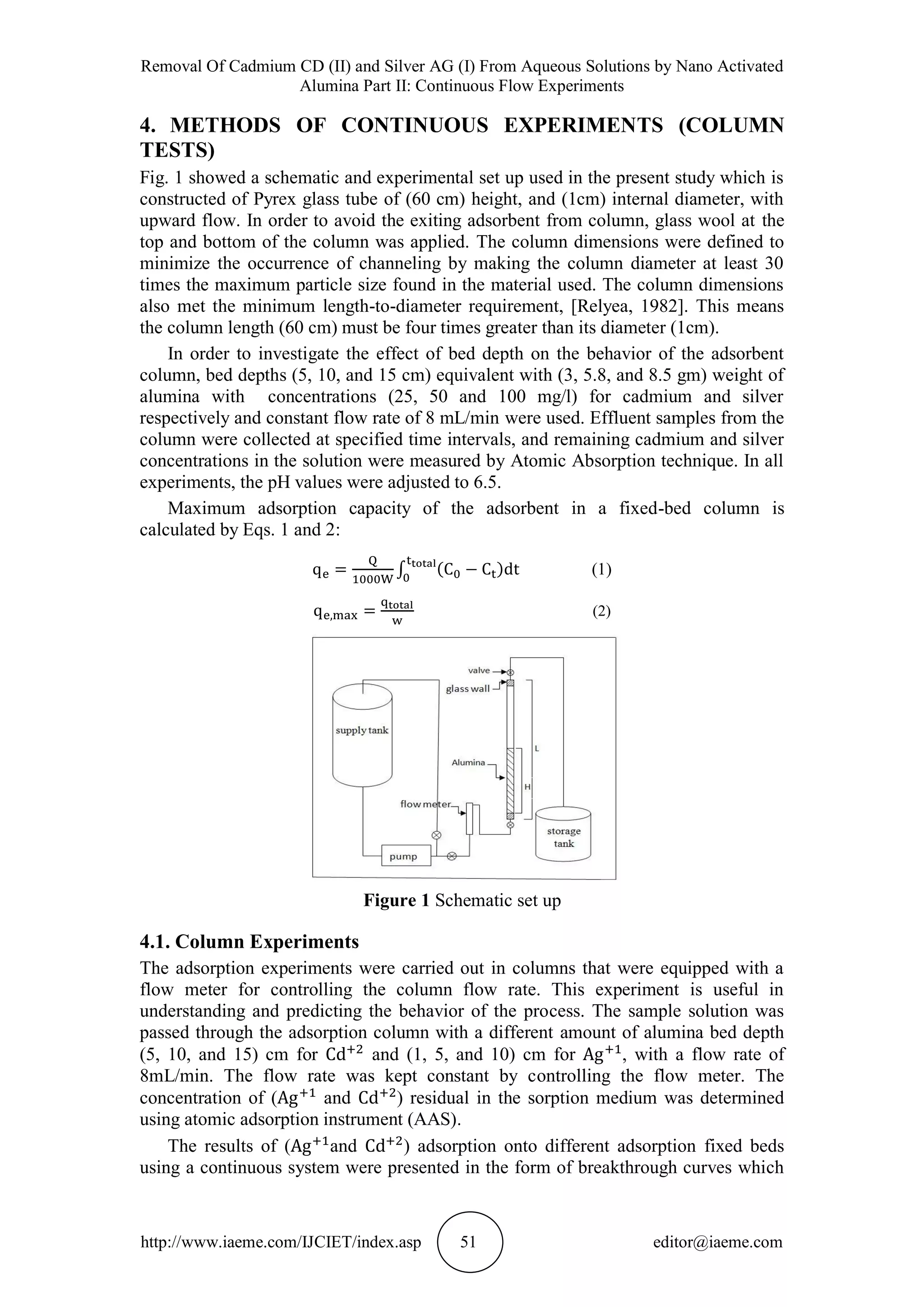 Removal Of Cadmium CD (II) and Silver AG (I) From Aqueous Solutions by Nano Activated
Alumina Part II: Continuous Flow Experiments
http://www.iaeme.com/IJCIET/index.asp 51 editor@iaeme.com
4. METHODS OF CONTINUOUS EXPERIMENTS (COLUMN
TESTS)
Fig. 1 showed a schematic and experimental set up used in the present study which is
constructed of Pyrex glass tube of (60 cm) height, and (1cm) internal diameter, with
upward flow. In order to avoid the exiting adsorbent from column, glass wool at the
top and bottom of the column was applied. The column dimensions were defined to
minimize the occurrence of channeling by making the column diameter at least 30
times the maximum particle size found in the material used. The column dimensions
also met the minimum length-to-diameter requirement, [Relyea, 1982]. This means
the column length (60 cm) must be four times greater than its diameter (1cm).
In order to investigate the effect of bed depth on the behavior of the adsorbent
column, bed depths (5, 10, and 15 cm) equivalent with (3, 5.8, and 8.5 gm) weight of
alumina with concentrations (25, 50 and 100 mg/l) for cadmium and silver
respectively and constant flow rate of 8 mL/min were used. Effluent samples from the
column were collected at specified time intervals, and remaining cadmium and silver
concentrations in the solution were measured by Atomic Absorption technique. In all
experiments, the pH values were adjusted to 6.5.
Maximum adsorption capacity of the adsorbent in a fixed-bed column is
calculated by Eqs. 1 and 2:
(1)
(2)
Figure 1 Schematic set up
4.1. Column Experiments
The adsorption experiments were carried out in columns that were equipped with a
flow meter for controlling the column flow rate. This experiment is useful in
understanding and predicting the behavior of the process. The sample solution was
passed through the adsorption column with a different amount of alumina bed depth
(5, 10, and 15) cm for and (1, 5, and 10) cm for , with a flow rate of
8mL/min. The flow rate was kept constant by controlling the flow meter. The
concentration of ( and ) residual in the sorption medium was determined
using atomic adsorption instrument (AAS).
The results of ( and ) adsorption onto different adsorption fixed beds
using a continuous system were presented in the form of breakthrough curves which
 