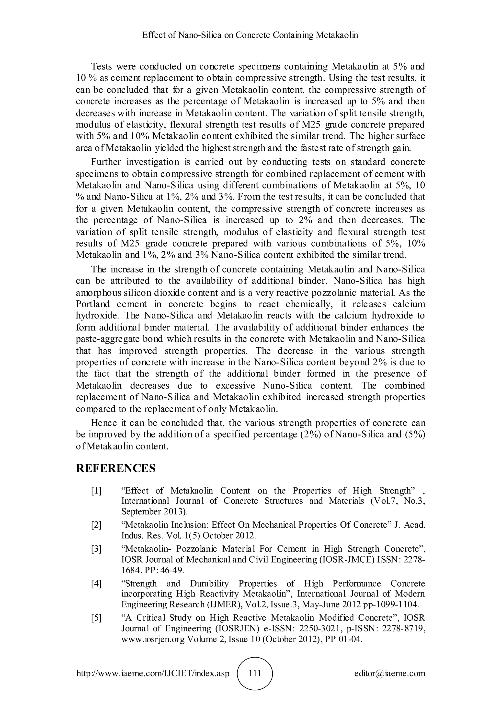 Effect of Nano-Silica on Concrete Containing Metakaolin
http://www.iaeme.com/IJCIET/index.asp 111 editor@iaeme.com
Tests were conducted on concrete specimens containing Metakaolin at 5% and
10 % as cement replacement to obtain compressive strength. Using the test results, it
can be concluded that for a given Metakaolin content, the compressive strength of
concrete increases as the percentage of Metakaolin is increased up to 5% and then
decreases with increase in Metakaolin content. The variation of split tensile strength,
modulus of elasticity, flexural strength test results of M25 grade concrete prepared
with 5% and 10% Metakaolin content exhibited the similar trend. The higher surface
area of Metakaolin yielded the highest strength and the fastest rate of strength gain.
Further investigation is carried out by conducting tests on standard concrete
specimens to obtain compressive strength for combined replacement of cement with
Metakaolin and Nano-Silica using different combinations of Metakaolin at 5%, 10
% and Nano-Silica at 1%, 2% and 3%. From the test results, it can be concluded that
for a given Metakaolin content, the compressive strength of concrete increases as
the percentage of Nano-Silica is increased up to 2% and then decreases. The
variation of split tensile strength, modulus of elasticity and flexural strength test
results of M25 grade concrete prepared with various combinations of 5%, 10%
Metakaolin and 1%, 2% and 3% Nano-Silica content exhibited the similar trend.
The increase in the strength of concrete containing Metakaolin and Nano-Silica
can be attributed to the availability of additional binder. Nano-Silica has high
amorphous silicon dioxide content and is a very reactive pozzolanic material. As the
Portland cement in concrete begins to react chemically, it releases calcium
hydroxide. The Nano-Silica and Metakaolin reacts with the calcium hydroxide to
form additional binder material. The availability of additional binder enhances the
paste-aggregate bond which results in the concrete with Metakaolin and Nano-Silica
that has improved strength properties. The decrease in the various strength
properties of concrete with increase in the Nano-Silica content beyond 2% is due to
the fact that the strength of the additional binder formed in the presence of
Metakaolin decreases due to excessive Nano-Silica content. The combined
replacement of Nano-Silica and Metakaolin exhibited increased strength properties
compared to the replacement of only Metakaolin.
Hence it can be concluded that, the various strength properties of concrete can
be improved by the addition of a specified percentage (2%) of Nano-Silica and (5%)
of Metakaolin content.
REFERENCES
[1] “Effect of Metakaolin Content on the Properties of High Strength” ,
International Journal of Concrete Structures and Materials (Vol.7, No.3,
September 2013).
[2] “Metakaolin Inclusion: Effect On Mechanical Properties Of Concrete” J. Acad.
Indus. Res. Vol. 1(5) October 2012.
[3] “Metakaolin- Pozzolanic Material For Cement in High Strength Concrete”,
IOSR Journal of Mechanical and Civil Engineering (IOSR-JMCE) ISSN: 2278-
1684, PP: 46-49.
[4] “Strength and Durability Properties of High Performance Concrete
incorporating High Reactivity Metakaolin”, International Journal of Modern
Engineering Research (IJMER), Vol.2, Issue.3, May-June 2012 pp-1099-1104.
[5] “A Critical Study on High Reactive Metakaolin Modified Concrete”, IOSR
Journal of Engineering (IOSRJEN) e-ISSN: 2250-3021, p-ISSN: 2278-8719,
www.iosrjen.org Volume 2, Issue 10 (October 2012), PP 01-04.
 