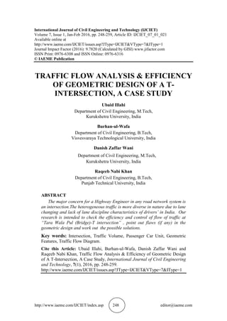 http://www.iaeme.com/IJCIET/index.asp 248 editor@iaeme.com
International Journal of Civil Engineering and Technology (IJCIET)
Volume 7, Issue 1, Jan-Feb 2016, pp. 248-259, Article ID: IJCIET_07_01_021
Available online at
http://www.iaeme.com/IJCIET/issues.asp?JType=IJCIET&VType=7&IType=1
Journal Impact Factor (2016): 9.7820 (Calculated by GISI) www.jifactor.com
ISSN Print: 0976-6308 and ISSN Online: 0976-6316
© IAEME Publication
TRAFFIC FLOW ANALYSIS & EFFICIENCY
OF GEOMETRIC DESIGN OF A T-
INTERSECTION, A CASE STUDY
Ubaid Illahi
Department of Civil Engineering, M.Tech,
Kurukshetra University, India
Burhan-ul-Wafa
Department of Civil Engineering, B.Tech,
Visvesvaraya Technological University, India
Danish Zaffar Wani
Department of Civil Engineering, M.Tech,
Kurukshetra University, India
Raqeeb Nabi Khan
Department of Civil Engineering, B.Tech,
Punjab Technical University, India
ABSTRACT
The major concern for a Highway Engineer in any road network system is
an intersection.The heterogeneous traffic is more diverse in nature due to lane
changing and lack of lane discipline characteristics of drivers’ in India. Our
research is intended to check the efficiency and control of flow of traffic at
“Tara Wala Pul (Bridge)-T intersection” , point out flaws (if any) in the
geometric design and work out the possible solutions.
Key words: Intersection, Traffic Volume, Passenger Car Unit, Geometric
Features, Traffic Flow Diagram.
Cite this Article: Ubaid Illahi, Burhan-ul-Wafa, Danish Zaffar Wani and
Raqeeb Nabi Khan, Traffic Flow Analysis & Efficiency of Geometric Design
of A T-Intersection, A Case Study, International Journal of Civil Engineering
and Technology, 7(1), 2016, pp. 248-259.
http://www.iaeme.com/IJCIET/issues.asp?JType=IJCIET&VType=7&IType=1
 