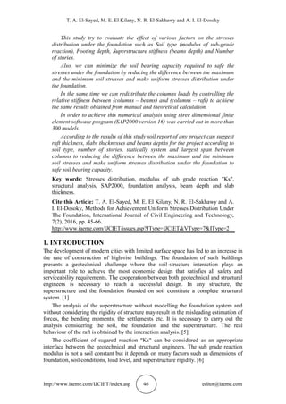 T. A. El-Sayed, M. E. El Kilany, N. R. El-Sakhawy and A. I. El-Dosoky
http://www.iaeme.com/IJCIET/index.asp 46 editor@iaeme.com
This study try to evaluate the effect of various factors on the stresses
distribution under the foundation such as Soil type (modulus of sub-grade
reaction), Footing depth, Superstructure stiffness (beams depth) and Number
of stories.
Also, we can minimize the soil bearing capacity required to safe the
stresses under the foundation by reducing the difference between the maximum
and the minimum soil stresses and make uniform stresses distribution under
the foundation.
In the same time we can redistribute the columns loads by controlling the
relative stiffness between (columns – beams) and (columns – raft) to achieve
the same results obtained from manual and theoretical calculation.
In order to achieve this numerical analysis using three dimensional finite
element software program (SAP2000 version 16) was carried out in more than
300 models.
According to the results of this study soil report of any project can suggest
raft thickness, slabs thicknesses and beams depths for the project according to
soil type, number of stories, statically system and largest span between
columns to reducing the difference between the maximum and the minimum
soil stresses and make uniform stresses distribution under the foundation to
safe soil bearing capacity.
Key words: Stresses distribution, modulus of sub grade reaction "Ks",
structural analysis, SAP2000, foundation analysis, beam depth and slab
thickness.
Cite this Article: T. A. El-Sayed, M. E. El Kilany, N. R. El-Sakhawy and A.
I. El-Dosoky, Methods for Achievement Uniform Stresses Distribution Under
The Foundation, International Journal of Civil Engineering and Technology,
7(2), 2016, pp. 45-66.
http://www.iaeme.com/IJCIET/issues.asp?JType=IJCIET&VType=7&IType=2
1. INTRODUCTION
The development of modern cities with limited surface space has led to an increase in
the rate of construction of high-rise buildings. The foundation of such buildings
presents a geotechnical challenge where the soil-structure interaction plays an
important role to achieve the most economic design that satisfies all safety and
serviceability requirements. The cooperation between both geotechnical and structural
engineers is necessary to reach a successful design. In any structure, the
superstructure and the foundation founded on soil constitute a complete structural
system. [1]
The analysis of the superstructure without modelling the foundation system and
without considering the rigidity of structure may result in the misleading estimation of
forces, the bending moments, the settlements etc. It is necessary to carry out the
analysis considering the soil, the foundation and the superstructure. The real
behaviour of the raft is obtained by the interaction analysis. [5]
The coefficient of sugared reaction "Ks" can be considered as an appropriate
interface between the geotechnical and structural engineers. The sub grade reaction
modulus is not a soil constant but it depends on many factors such as dimensions of
foundation, soil conditions, load level, and superstructure rigidity. [6]
 