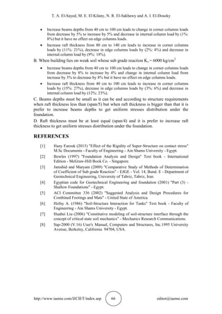 T. A. El-Sayed, M. E. El Kilany, N. R. El-Sakhawy and A. I. El-Dosoky
http://www.iaeme.com/IJCIET/index.asp 66 editor@iaeme.com
 Increase beams depths from 40 cm to 100 cm leads to change in corner columns loads
from decrease by 5% to increase by 5% and decrease in internal column load by (1%:
8%) but it have no effect on edge columns loads.
 Increase raft thickness from 80 cm to 140 cm leads to increase in corner columns
loads by (11%: 21%), decrease in edge columns loads by (2%: 4%) and decrease in
internal column load by (9%: 18%).
B. When building lies on weak soil whose sub grade reaction Ks = 6000 kg/cm2
 Increase beams depths from 40 cm to 100 cm leads to change in corner columns loads
from decrease by 8% to increase by 4% and change in internal column load from
increase by 3% to decrease by 8% but it have no effect on edge columns loads.
 Increase raft thickness from 40 cm to 100 cm leads to increase in corner columns
loads by (15%: 27%), decrease in edge columns loads by (3%: 6%) and decrease in
internal column load by (12%: 23%).
C. Beams depths must be small as it can be and according to structure requirements
when raft thickness less than (span/5) but when raft thickness is bigger than that it is
prefer to increase beams depths to get uniform stresses distribution under the
foundation.
D. Raft thickness must be at least equal (span/4) and it is prefer to increase raft
thickness to get uniform stresses distribution under the foundation.
REFERENCES
[1] Hany Farouk (2013) "Effect of the Rigidity of Super-Structure on contact stress"
M.Sc Documents - Faculty of Engineering - Ain Shams University - Egypt.
[2] Bowles (1997) "Foundation Analysis and Design" Text book - International
Edition - McGraw-Hill Book Co. - Singapore.
[3] Jamshid and Maryam (2009) "Comparative Study of Methods of Determination
of Coefficient of Sub grade Reaction" - EJGE - Vol. 14, Bund. E - Department of
Geotechnical Engineering, University of Tabriz, Tabriz, Iran.
[4] Egyptian code for Geotechnical Engineering and foundation (2001) "Part (3) -
Shallow Foundations" - Egypt.
[5] ACI Committee 336 (2002) "Suggested Analysis and Design Procedures for
Combined Footings and Mats" - United State of America.
[6] Hefny A. (1986) "Soil-Structure Interaction for Tanks" Text book - Faculty of
Engineering - Ain Shams University - Egypt.
[7] Huabei Liu (2006) "Constitutive modeling of soil-structure interface through the
concept of critical state soil mechanics” - Mechanics Research Communications.
[8] Sap-2000 (V.16) User's Manual, Computers and Structures, Inc.1995 University
Avenue, Berkeley, California 94704, USA.
 