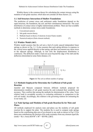 Methods for Achievement Uniform Stresses Distribution Under The Foundation
http://www.iaeme.com/IJCIET/index.asp 47 editor@iaeme.com
Winkler theory is the common theory for calculating the contact stresses using the
modulus of sub grade reaction, which does not consider all these factors. [7]
1.1. Soil Structure Interaction of Shallow Foundations
The prediction of contact stress and settlement under foundations depend on the
super-structure, the foundation, the soil, and their simultaneous interaction. The exact
distribution of contact stress is highly indeterminate problem. There are four available
methods to determine contact stress under foundations:
1. Conventional analysis
2. Sub grade reaction theory.
3. Methods based on theory of elasticity (Linear Elastic model).
4. Numerical analysis (finite element method). [7]
1.2. Winkler Model (1867)
Winkler model assumes that the soil acts a bed of evenly spaced independent linear
springs as shown in Fig. 1.1. It also assumes that each spring deforms in response to
the vertical stress applied directly to that spring, and does not transmit any shear stress
to the adjacent springs. Although, in real soils the displacement distribution is
continuous. The deflection under a load can occur beyond the edge of the slab and the
deflection diminished at some finite distance. [1]
Figure 1.1 The soil as infinite number of springs
1.3. Methods Employed for Determine the Coefficient of Sub grade
Reaction
Jamshid and Maryam compared between different methods proposed for
determination modulus of sub grade reaction Ks and evaluated their suitability and
accuracy. They confirm that among the methods for determination of Ks value, Vesic
relation leads to acceptable accuracy in evaluating settlement in comparison to the
soft soil model. Accordingly, this relation is the governing relation for estimating Ks
in our study. [3]
1.4. Node Springs and Modulus of Sub grade Reaction Ks for Mats and
Plates
All methods employed for analysis mats and plates use the modulus of sub grade
reaction Ks to support the plate. The modulus Ks is used to compute node springs
based on the contributing plan area of an element to any node as shown in Fig.1.2 For
these area contributions the fraction of Ks node resistance from any element equal (Ks
(node) = Ks x Area) (KN/M3
x M2
= KN/M). [2&5]
 