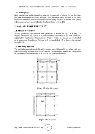 Methods for Achievement Uniform Stresses Distribution Under The Foundation
http://www.iaeme.com/IJCIET/index.asp 51 editor@iaeme.com
2.2.4 Joint Spring
Both translational and rotational springs can be assigned to a joint. Spring direction
and coordinate system are being assigned. Also, values of spring stiffness in the three
translation and three rotation local directions are being assigned. Note that joint spring
stiffness's are always specified in the local coordinate system. [8]
3. VARIABLES OF THE STUDY
3.1. Models Geometries
Models geometries are constant and symmetric as shown in Fig. 2.3 & Fig. 2.4
Models dimensions are 10 m x 10 m, consist of two equal spans in the both directions,
supported by 9 columns with dimensions 40 cm × 40 cm. The models are constructed
on a square mat foundation. The mat will be founded at 1.5 m below the original
ground level.
3.2. Statically Systems
The statically system is solid slab with constant slab thickness 20 cm, when each bay
is surrounded by beams with width 30 cm and variable depth. Models are constructed
on square raft with dimensions 10 m x 10 m and variable thickness.
Figure 2.3 Solid slab system
Figure 2.4 Raft system
 