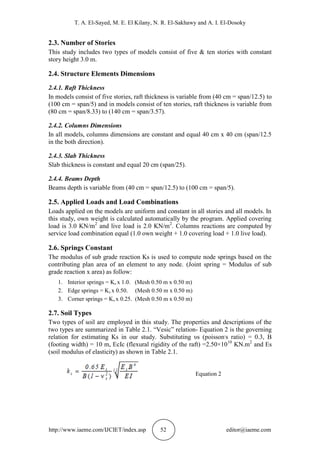 T. A. El-Sayed, M. E. El Kilany, N. R. El-Sakhawy and A. I. El-Dosoky
http://www.iaeme.com/IJCIET/index.asp 52 editor@iaeme.com
2.3. Number of Stories
This study includes two types of models consist of five & ten stories with constant
story height 3.0 m.
2.4. Structure Elements Dimensions
2.4.1. Raft Thickness
In models consist of five stories, raft thickness is variable from (40 cm = span/12.5) to
(100 cm = span/5) and in models consist of ten stories, raft thickness is variable from
(80 cm = span/8.33) to (140 cm = span/3.57).
2.4.2. Columns Dimensions
In all models, columns dimensions are constant and equal 40 cm x 40 cm (span/12.5
in the both direction).
2.4.3. Slab Thickness
Slab thickness is constant and equal 20 cm (span/25).
2.4.4. Beams Depth
Beams depth is variable from (40 cm = span/12.5) to (100 cm = span/5).
2.5. Applied Loads and Load Combinations
Loads applied on the models are uniform and constant in all stories and all models. In
this study, own weight is calculated automatically by the program. Applied covering
load is 3.0 KN/m2
and live load is 2.0 KN/m2
. Columns reactions are computed by
service load combination equal (1.0 own weight + 1.0 covering load + 1.0 live load).
2.6. Springs Constant
The modulus of sub grade reaction Ks is used to compute node springs based on the
contributing plan area of an element to any node. (Joint spring = Modulus of sub
grade reaction x area) as follow:
1. Interior springs = Ks x 1.0. (Mesh 0.50 m x 0.50 m)
2. Edge springs = Ks x 0.50. (Mesh 0.50 m x 0.50 m)
3. Corner springs = Ks x 0.25. (Mesh 0.50 m x 0.50 m)
2.7. Soil Types
Two types of soil are employed in this study. The properties and descriptions of the
two types are summarized in Table 2.1. “Vesic” relation- Equation 2 is the governing
relation for estimating Ks in our study. Substituting υs (poisson,
s ratio) = 0.3, B
(footing width) = 10 m, EcIc (flexural rigidity of the raft) =2.50×1010
KN.m2
and Es
(soil modulus of elasticity) as shown in Table 2.1.
Equation 2
 
