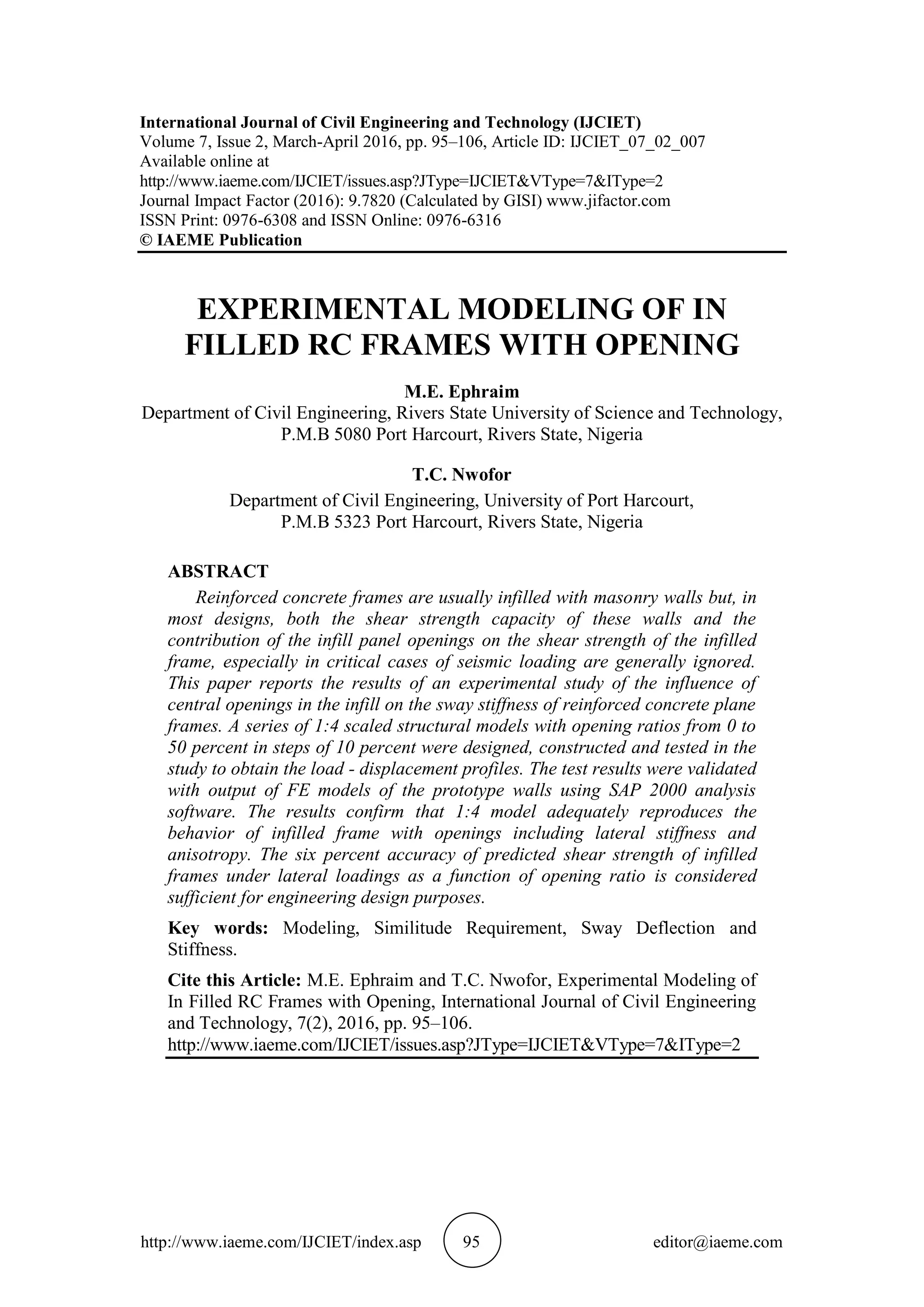 http://www.iaeme.com/IJCIET/index.asp 95 editor@iaeme.com
International Journal of Civil Engineering and Technology (IJCIET)
Volume 7, Issue 2, March-April 2016, pp. 95–106, Article ID: IJCIET_07_02_007
Available online at
http://www.iaeme.com/IJCIET/issues.asp?JType=IJCIET&VType=7&IType=2
Journal Impact Factor (2016): 9.7820 (Calculated by GISI) www.jifactor.com
ISSN Print: 0976-6308 and ISSN Online: 0976-6316
© IAEME Publication
EXPERIMENTAL MODELING OF IN
FILLED RC FRAMES WITH OPENING
M.E. Ephraim
Department of Civil Engineering, Rivers State University of Science and Technology,
P.M.B 5080 Port Harcourt, Rivers State, Nigeria
T.C. Nwofor
Department of Civil Engineering, University of Port Harcourt,
P.M.B 5323 Port Harcourt, Rivers State, Nigeria
ABSTRACT
Reinforced concrete frames are usually infilled with masonry walls but, in
most designs, both the shear strength capacity of these walls and the
contribution of the infill panel openings on the shear strength of the infilled
frame, especially in critical cases of seismic loading are generally ignored.
This paper reports the results of an experimental study of the influence of
central openings in the infill on the sway stiffness of reinforced concrete plane
frames. A series of 1:4 scaled structural models with opening ratios from 0 to
50 percent in steps of 10 percent were designed, constructed and tested in the
study to obtain the load - displacement profiles. The test results were validated
with output of FE models of the prototype walls using SAP 2000 analysis
software. The results confirm that 1:4 model adequately reproduces the
behavior of infilled frame with openings including lateral stiffness and
anisotropy. The six percent accuracy of predicted shear strength of infilled
frames under lateral loadings as a function of opening ratio is considered
sufficient for engineering design purposes.
Key words: Modeling, Similitude Requirement, Sway Deflection and
Stiffness.
Cite this Article: M.E. Ephraim and T.C. Nwofor, Experimental Modeling of
In Filled RC Frames with Opening, International Journal of Civil Engineering
and Technology, 7(2), 2016, pp. 95–106.
http://www.iaeme.com/IJCIET/issues.asp?JType=IJCIET&VType=7&IType=2
 