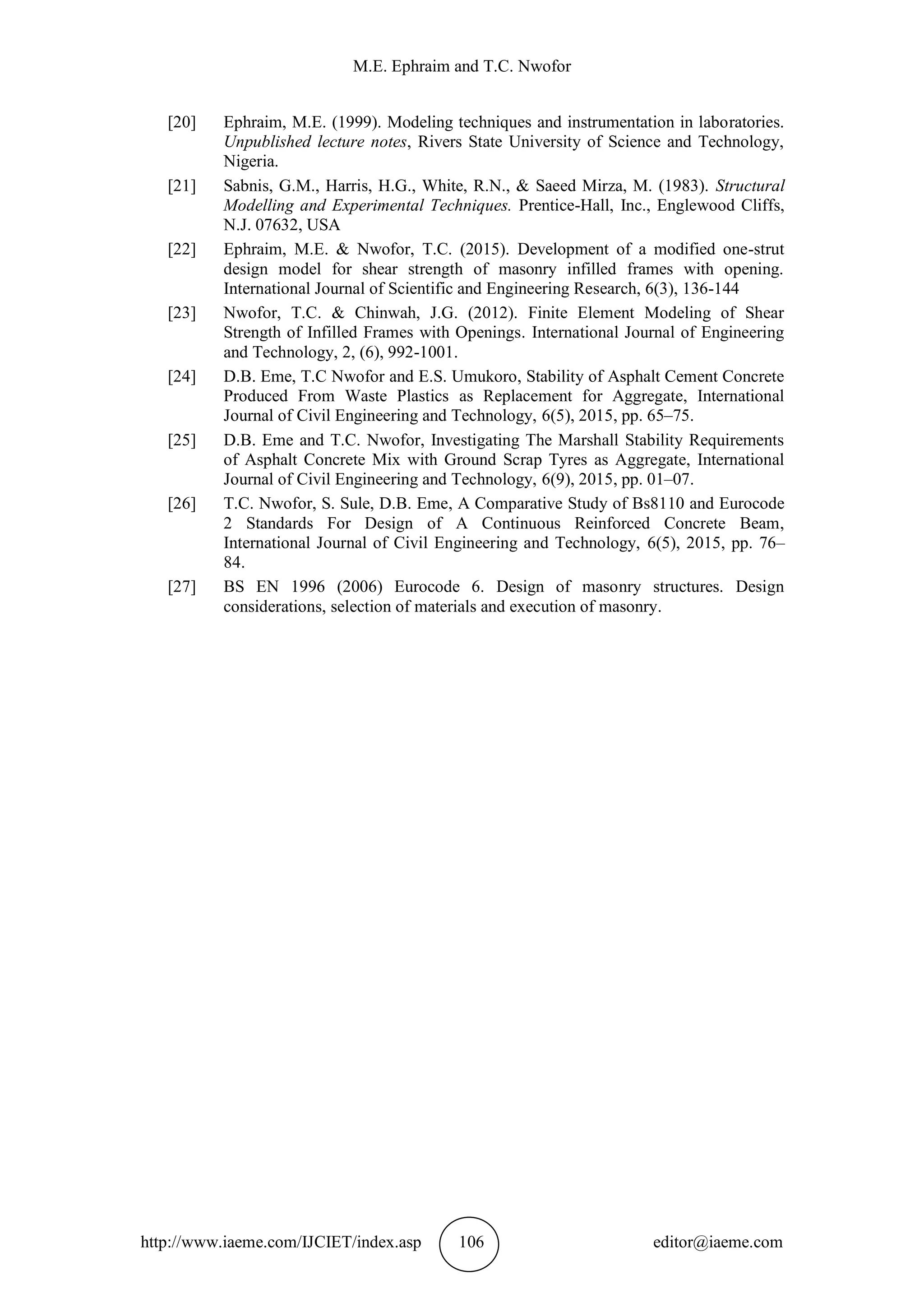 M.E. Ephraim and T.C. Nwofor
http://www.iaeme.com/IJCIET/index.asp 106 editor@iaeme.com
[20] Ephraim, M.E. (1999). Modeling techniques and instrumentation in laboratories.
Unpublished lecture notes, Rivers State University of Science and Technology,
Nigeria.
[21] Sabnis, G.M., Harris, H.G., White, R.N., & Saeed Mirza, M. (1983). Structural
Modelling and Experimental Techniques. Prentice-Hall, Inc., Englewood Cliffs,
N.J. 07632, USA
[22] Ephraim, M.E. & Nwofor, T.C. (2015). Development of a modified one-strut
design model for shear strength of masonry infilled frames with opening.
International Journal of Scientific and Engineering Research, 6(3), 136-144
[23] Nwofor, T.C. & Chinwah, J.G. (2012). Finite Element Modeling of Shear
Strength of Infilled Frames with Openings. International Journal of Engineering
and Technology, 2, (6), 992-1001.
[24] D.B. Eme, T.C Nwofor and E.S. Umukoro, Stability of Asphalt Cement Concrete
Produced From Waste Plastics as Replacement for Aggregate, International
Journal of Civil Engineering and Technology, 6(5), 2015, pp. 65–75.
[25] D.B. Eme and T.C. Nwofor, Investigating The Marshall Stability Requirements
of Asphalt Concrete Mix with Ground Scrap Tyres as Aggregate, International
Journal of Civil Engineering and Technology, 6(9), 2015, pp. 01–07.
[26] T.C. Nwofor, S. Sule, D.B. Eme, A Comparative Study of Bs8110 and Eurocode
2 Standards For Design of A Continuous Reinforced Concrete Beam,
International Journal of Civil Engineering and Technology, 6(5), 2015, pp. 76–
84.
[27] BS EN 1996 (2006) Eurocode 6. Design of masonry structures. Design
considerations, selection of materials and execution of masonry.
 